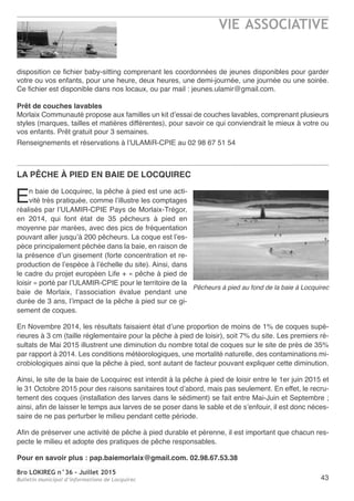 Bro LOKIREG n°36 - Juillet 2015
Bulletin municipal d’informations de Locquirec
VIE ASSOCIATIVE
43
disposition ce fichier baby-sitting comprenant les coordonnées de jeunes disponibles pour garder
votre ou vos enfants, pour une heure, deux heures, une demi-journée, une journée ou une soirée.
Ce fichier est disponible dans nos locaux, ou par mail : jeunes.ulamir@gmail.com.
Prêt de couches lavables
Morlaix Communauté propose aux familles un kit d’essai de couches lavables, comprenant plusieurs
styles (marques, tailles et matières différentes), pour savoir ce qui conviendrait le mieux à votre ou
vos enfants. Prêt gratuit pour 3 semaines.
Renseignements et réservations à l’ULAMiR-CPIE au 02 98 67 51 54
LA PêCHE à PIED EN BAIE DE LOCQUIREC
En baie de Locquirec, la pêche à pied est une acti-
vité très pratiquée, comme l’illustre les comptages
réalisés par l’ULAMIR-CPIE Pays de Morlaix-Trégor,
en 2014, qui font état de 35 pêcheurs à pied en
moyenne par marées, avec des pics de fréquentation
pouvant aller jusqu’à 200 pêcheurs. La coque est l’es-
pèce principalement pêchée dans la baie, en raison de
la présence d’un gisement (forte concentration et re-
production de l’espèce à l’échelle du site). Ainsi, dans
le cadre du projet européen Life + « pêche à pied de
loisir » porté par l’ULAMIR-CPIE pour le territoire de la
baie de Morlaix, l’association évalue pendant une
durée de 3 ans, l’impact de la pêche à pied sur ce gi-
sement de coques.
En Novembre 2014, les résultats faisaient état d’une proportion de moins de 1% de coques supé-
rieures à 3 cm (taille réglementaire pour la pêche à pied de loisir), soit 7% du site. Les premiers ré-
sultats de Mai 2015 illustrent une diminution du nombre total de coques sur le site de près de 35%
par rapport à 2014. Les conditions météorologiques, une mortalité naturelle, des contaminations mi-
crobiologiques ainsi que la pêche à pied, sont autant de facteur pouvant expliquer cette diminution.
Ainsi, le site de la baie de Locquirec est interdit à la pêche à pied de loisir entre le 1er juin 2015 et
le 31 Octobre 2015 pour des raisons sanitaires tout d’abord, mais pas seulement. En effet, le recru-
tement des coques (installation des larves dans le sédiment) se fait entre Mai-Juin et Septembre ;
ainsi, afin de laisser le temps aux larves de se poser dans le sable et de s’enfouir, il est donc néces-
saire de ne pas perturber le milieu pendant cette période.
Afin de préserver une activité de pêche à pied durable et pérenne, il est important que chacun res-
pecte le milieu et adopte des pratiques de pêche responsables.
Pour en savoir plus : pap.baiemorlaix@gmail.com. 02.98.67.53.38
Pêcheurs à pied au fond de la baie à Locquirec
 