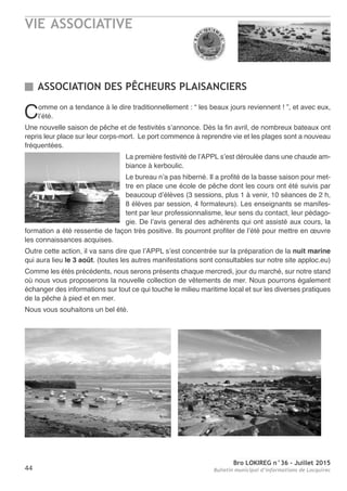 VIE ASSOCIATIVE
Bro LOKIREG n°36 - Juillet 2015
Bulletin municipal d’informations de Locquirec44
Comme on a tendance à le dire traditionnellement : “ les beaux jours reviennent ! ”, et avec eux,
l’été.
Une nouvelle saison de pêche et de festivités s’annonce. Dès la fin avril, de nombreux bateaux ont
repris leur place sur leur corps-mort. Le port commence à reprendre vie et les plages sont a nouveau
fréquentées.
La première festivité de l’APPL s’est déroulée dans une chaude am-
biance à kerboulic.
Le bureau n’a pas hiberné. Il a profité de la basse saison pour met-
tre en place une école de pêche dont les cours ont été suivis par
beaucoup d’élèves (3 sessions, plus 1 à venir, 10 séances de 2 h,
8 élèves par session, 4 formateurs). Les enseignants se manifes-
tent par leur professionnalisme, leur sens du contact, leur pédago-
gie. De l’avis general des adhérents qui ont assisté aux cours, la
formation a été ressentie de façon très positive. Ils pourront profiter de l’été pour mettre en œuvre
les connaissances acquises.
Outre cette action, il va sans dire que l’APPL s’est concentrée sur la préparation de la nuit marine
qui aura lieu le 3 août. (toutes les autres manifestations sont consultables sur notre site apploc.eu)
Comme les étés précédents, nous serons présents chaque mercredi, jour du marché, sur notre stand
où nous vous proposerons la nouvelle collection de vêtements de mer. Nous pourrons également
échanger des informations sur tout ce qui touche le milieu maritime local et sur les diverses pratiques
de la pêche à pied et en mer.
Nous vous souhaitons un bel été.
ASSOCIATION DES PÊCHEURS PLAISANCIERS
 