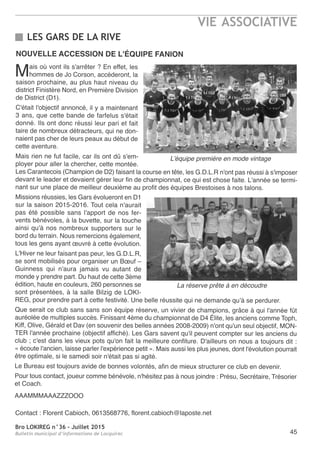 Bro LOKIREG n°36 - Juillet 2015
Bulletin municipal d’informations de Locquirec
VIE ASSOCIATIVE
45
LES GARS DE LA RIVE
NOUVELLE ACCESSION DE L'ÉQUIPE FANION
Mais où vont ils s'arrêter ? En effet, les
hommes de Jo Corson, accéderont, la
saison prochaine, au plus haut niveau du
district Finistère Nord, en Première Division
de District (D1).
C'était l'objectif annoncé, il y a maintenant
3 ans, que cette bande de farfelus s'était
donné. Ils ont donc réussi leur pari et fait
taire de nombreux détracteurs, qui ne don-
naient pas cher de leurs peaux au début de
cette aventure.
Mais rien ne fut facile, car ils ont dû s'em-
ployer pour aller la chercher, cette montée.
Les Carantecois (Champion de D2) faisant la course en tête, les G.D.L.R n'ont pas réussi à s'imposer
devant le leader et devaient gérer leur fin de championnat, ce qui est chose faite. L'année se termi-
nant sur une place de meilleur deuxième au profit des équipes Brestoises à nos talons.
Missions réussies, les Gars évolueront en D1
sur la saison 2015-2016. Tout cela n'aurait
pas été possible sans l'apport de nos fer-
vents bénévoles, à la buvette, sur la touche
ainsi qu'à nos nombreux supporters sur le
bord du terrain. Nous remercions également,
tous les gens ayant œuvré à cette évolution.
L'Hiver ne leur faisant pas peur, les G.D.L.R,
se sont mobilisés pour organiser un Bœuf –
Guinness qui n'aura jamais vu autant de
monde y prendre part. Du haut de cette 3ème
édition, haute en couleurs, 260 personnes se
sont présentées, à la salle Bilzig de LOKI-
REG, pour prendre part à cette festivité. Une belle réussite qui ne demande qu’à se perdurer.
Que serait ce club sans sans son équipe réserve, un vivier de champions, grâce à qui l'année fût
auréolée de multiples succès. Finissant 4ème du championnat de D4 Élite, les anciens comme Toph,
Kiff, Olive, Gérald et Dav (en souvenir des belles années 2008-2009) n'ont qu'un seul objectif, MON-
TER l'année prochaine (objectif affiché). Les Gars savent qu'il peuvent compter sur les anciens du
club ; c'est dans les vieux pots qu'on fait la meilleure confiture. D'ailleurs on nous a toujours dit :
« écoute l'ancien, laisse parler l'expérience petit ». Mais aussi les plus jeunes, dont l'évolution pourrait
être optimale, si le samedi soir n'était pas si agité.
Le Bureau est toujours avide de bonnes volontés, afin de mieux structurer ce club en devenir.
Pour tous contact, joueur comme bénévole, n'hésitez pas à nous joindre : Présu, Secrétaire, Trésorier
et Coach.
AAAMMMAAAZZZOOO
Contact : Florent Cabioch, 0613568776, florent.cabioch@laposte.net
L’équipe première en mode vintage
La réserve prête à en découdre
 