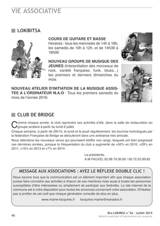 VIE ASSOCIATIVE
Bro LOKIREG n°36 - Juillet 2015
Bulletin municipal d’informations de Locquirec46
COURS DE GUITARE ET BASSE
Horaires : tous les mercredis de 14h à 18h,
les samedis de 10h à 12h, et de 14h30 à
18h00
NOUVEAU GROUPE DE MUSIQUE DES
JEUNES (Interprétation des morceaux de
rock, variété française, funk, blues...)
les premiers et derniers dimanches du
mois
NOUVEAU ATELIER D'INITIATION DE LA MUSIQUE ASSIS-
TEE A L'ORDINATEUR M.A.O : Tous les premiers samedis du
mois de l’année 2016.
LOKIBITSA
CLUB DE BRIDGE
Comme chaque année, le club reprendre ses activités d’été, dans la salle de restauration du
groupe scolaire à partir du lundi 6 juillet.
Chaque semaine, à partir de 20h15, le lundi et le jeudi régulièrement, les tournois homologués par
la fédération Française de Bridge se dérouleront dans une ambiance très amicale.
Nous attendons les nouveaux venus qui pourraient étoffer nos rangs, lesquels ont bien progressé
ces dernières années, puisque la fréquentation du club a augmenté de +50% en 2010, +29% en
2011, +15% en 2013 et +7% en 2014.
La présidente,
A.M FAUVEL 02.98.79.36.90 / 06.72.25.99.83
MESSAGE AUX ASSOCIATIONS : AYEZ LE RÉFLEXE DOUBLE CLIC !
Nous savons tous que la communication est un élément important afin que chaque association
puisse faire connaître ses activités à chacun de ses membres mais aussi à toutes les personnes
susceptibles d’être intéressées ou simplement de participer aux festivités. Le site internet de la
commune est à votre disposition pour toutes les annonces concernant votre association. N’hésitez
pas à profiter de cet outil que chaque génération consulte de plus en plus.
www.mairie-locquirec.fr locquirec-mairie@wanadoo.fr
 