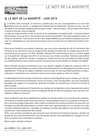 Bro LOKIREG n°36 - Juillet 2015
Bulletin municipal d’informations de Locquirec 47
LE MOT DE LA MINORITÉ - JUIN 2015
La fonction d’élu municipal, un travail au quotidien pour les uns, une préparation et un suivi des
dossiers pour les autres, un engagement collectif pour la collectivité. Quoiqu’il en soit, une dis-
ponibilité et une énergie à déployer par tous pour le bien – être de chacun. Tel est l’esprit dans lequel
s’inscrit la minorité, avec la majorité.
Le bilan de cette première année de travail et de cohabitation est plutôt positif. Le fonctionnement
démocratique voulu par tous s’est instauré sans poser de problème. Tout juste quelques couacs, le
temps du lancement. Tous les élus ont pris leur responsabilité pour permettre à Locquirec de conti-
nuer à se développer sur ses atouts économiques tout en conservant son attractivité sociale et tou-
ristique.
Nous avons toutefois une certaine inquiétude, que nous avons exprimée lors de la Commission des
Finances et au moment du vote du budget primitif (Budget Prévisionnel). Le budget global de fonc-
tionnement qui est soumis à la DGF (Dotation Globale de Fonctionnement) aura un impact négatif
sur le budget des ménages dès 2015 et surtout pour les années suivantes. Certaines subventions
ont été rognées, parfois de manière conséquente, notamment pour les associations d’utilité sociale
ou d’intérêt général et qui concerne souvent, les personnes ou les familles en situation de fragilité.
Nous sommes soucieux et conscients que nous devons rappeler la place de Locquirec dans le
Contrat de Plan Etat Région qui est le contrat d'investissement et de développement soutenu par le
Département. Porté par La Région et Morlaix Communauté, le Très Haut Débit permettra à chacun,
individuel ou entreprises une connexion internet encore plus rapide au reste du monde.
Le développement économique et social de Locquirec passe également par le soutien que nous ap-
portons aux commerce et à l'artisanat, ancien et nouveau, avec une répartition, que nous souhaitons
équitable, par rapport à un marché qui nécessite innovation et créativité pour s'inscrire à l'année et
dans la durée.
Nous sommes convaincus de l'importance du maintien de cet équilibre et de la nécessité de soutenir
les piliers du tourisme local que sont le camping et l'Ecole de Voile de Locquirec avec une vitrine né-
cessaire, l’Office du Tourisme.
Nous soutenons avec force également le maintien du service public sur la commune de Locquirec.
La Poste et le service qu’elle rend à nos séniors, l’école publique, bien sûr, qui garantit à chaque en-
fant une bonne qualité d’éducation. Nous resterons attentifs à la rentrée prochaine qui risque de voir
les aides aux activités périscolaires se réduire alors que l’apprentissage à la vie sociale et à la dé-
couverte d’activités sportives, culturelles ou artistique semble déjà apporter ses premiers résultats
positifs dans l’épanouissement des enfants.
Enfin, nous sommes convaincus que Locquirec avec ses atouts touristiques et sociaux, ajoutés à la
qualité de vie et de l’environnement nous permet de recevoir avec générosité les voyageurs et visi-
teurs et de bien vivre ensemble à Locquirec.
Bonne saison estivale à chacun.
LE MOT DE LA MINORITÉ
 