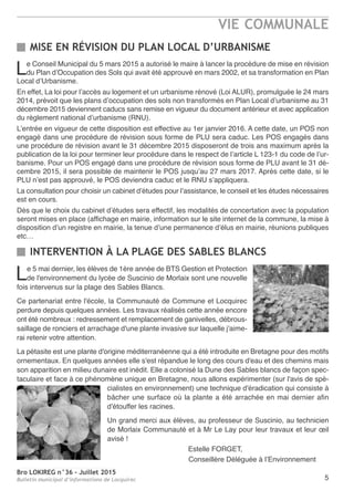Bro LOKIREG n°36 - Juillet 2015
Bulletin municipal d’informations de Locquirec
VIE COMMUNALE
5
INTERVENTION À LA PLAGE DES SABLES BLANCS
MISE EN RÉVISION DU PLAN LOCAL D’URBANISME
Le 5 mai dernier, les élèves de 1ère année de BTS Gestion et Protection
de l'environnement du lycée de Suscinio de Morlaix sont une nouvelle
fois intervenus sur la plage des Sables Blancs.
Ce partenariat entre l'école, la Communauté de Commune et Locquirec
perdure depuis quelques années. Les travaux réalisés cette année encore
ont été nombreux : redressement et remplacement de ganivelles, débrous-
saillage de ronciers et arrachage d'une plante invasive sur laquelle j'aime-
rai retenir votre attention.
La pétasite est une plante d'origine méditerranéenne qui a été introduite en Bretagne pour des motifs
ornementaux. En quelques années elle s'est répandue le long des cours d'eau et des chemins mais
son apparition en milieu dunaire est inédit. Elle a colonisé la Dune des Sables blancs de façon spec-
taculaire et face à ce phénomène unique en Bretagne, nous allons expérimenter (sur l'avis de spé-
cialistes en environnement) une technique d'éradication qui consiste à
bâcher une surface où la plante a été arrachée en mai dernier afin
d'étouffer les racines.
Un grand merci aux élèves, au professeur de Suscinio, au technicien
de Morlaix Communauté et à Mr Le Lay pour leur travaux et leur œil
avisé !
Estelle FORGET,
Conseillère Déléguée à l’Environnement
Le Conseil Municipal du 5 mars 2015 a autorisé le maire à lancer la procédure de mise en révision
du Plan d’Occupation des Sols qui avait été approuvé en mars 2002, et sa transformation en Plan
Local d’Urbanisme.
En effet, La loi pour l’accès au logement et un urbanisme rénové (Loi ALUR), promulguée le 24 mars
2014, prévoit que les plans d’occupation des sols non transformés en Plan Local d’urbanisme au 31
décembre 2015 deviennent caducs sans remise en vigueur du document antérieur et avec application
du règlement national d’urbanisme (RNU).
L’entrée en vigueur de cette disposition est effective au 1er janvier 2016. A cette date, un POS non
engagé dans une procédure de révision sous forme de PLU sera caduc. Les POS engagés dans
une procédure de révision avant le 31 décembre 2015 disposeront de trois ans maximum après la
publication de la loi pour terminer leur procédure dans le respect de l’article L 123-1 du code de l’ur-
banisme. Pour un POS engagé dans une procédure de révision sous forme de PLU avant le 31 dé-
cembre 2015, il sera possible de maintenir le POS jusqu’au 27 mars 2017. Après cette date, si le
PLU n’est pas approuvé, le POS deviendra caduc et le RNU s’appliquera.
La consultation pour choisir un cabinet d’études pour l’assistance, le conseil et les études nécessaires
est en cours.
Dès que le choix du cabinet d’études sera effectif, les modalités de concertation avec la population
seront mises en place (affichage en mairie, information sur le site internet de la commune, la mise à
disposition d’un registre en mairie, la tenue d’une permanence d’élus en mairie, réunions publiques
etc…
 