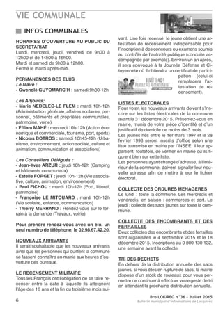VIE COMMUNALE
Bro LOKIREG n°36 - Juillet 2015
Bulletin municipal d’informations de Locquirec6
INFOS COMMUNALES
HORAIRES D’OUVERTURE AU PUBLIC DU
SECRETARIAT
Lundi, mercredi, jeudi, vendredi de 9h00 à
12h00 et de 14h00 à 16h00.
Mardi et samedi de 9h00 à 12h00.
Fermé le mardi après-midi.
PERMANENCES DES ELUS
Le Maire :
- Gwenolé GUYOMARC’H : samedi 9h30-12h
Les Adjoints:
- Marie NEDELEC-LE FLEM : mardi 10h-12h
(Administration générale, affaires scolaires, per-
sonnel, bâtiments et propriétés communales,
patrimoine, voirie)
- Efflam MAHÉ : mercredi 10h-12h (Action éco-
nomique et commerciale, tourisme, port, sports)
- Nicolas BOTROS : samedi 10h45-12h (Urba-
nisme, environnement, action sociale, culture et
animation, communication et associations)
Les Conseillers Délégués :
- Jean-Yves ARZUR : jeudi 10h-12h (Camping
et bâtiments communaux)
- Estelle FORGET : jeudi 10h-12h (Vie associa-
tive, culture, animation, environnement)
- Paul FICHOU : mardi 10h-12h (Port, littoral,
patrimoine)
- Françoise LE MITOUARD : mardi 10h-12h
(Vie scolaire, enfance, communication)
- Thierry MERRAND : Rendez-vous sur le ter-
rain à la demande (Travaux, voirie)
Pour prendre rendez-vous avec un élu, un
seul numéro de téléphone, le 02.98.67.42.20.
NOUVEAUX ARRIVANTS
Il serait souhaitable que les nouveaux arrivants
ainsi que les personnes qui quittent la commune
se fassent connaître en mairie aux heures d’ou-
verture des bureaux.
LE RECENSEMENT MILITAIRE
Tous les Français ont l’obligation de se faire re-
censer entre la date à laquelle ils atteignent
l’âge des 16 ans et la fin du troisième mois sui-
vant. Une fois recensé, le jeune obtient une at-
testation de recensement indispensable pour
l’inscription à des concours ou examens soumis
au contrôle de l’autorité publique (conduite ac-
compagnée par exemple). Environ un an après,
il sera convoqué à la Journée Défense et Ci-
toyenneté où il obtiendra un certificat de partici-
pation (celui-ci
remplacera l’at-
testation de re-
censement).
LISTES ELECTORALES
Pour voter, les nouveaux arrivants doivent s’ins-
crire sur les listes électorales de la commune
avant le 31 décembre 2015. Présentez-vous en
mairie, munis de votre pièce d’identité et d’un
justificatif de domicile de moins de 3 mois.
Les jeunes nés entre le 1er mars 1997 et le 28
février 1998 seront inscrits d’office selon une
liste transmise en mairie par l’INSEE. Il leur ap-
partient, toutefois, de vérifier en mairie qu’ils fi-
gurent bien sur cette liste.
Les personnes ayant changé d’adresse, à l’inté-
rieur de la commune, doivent signaler leur nou-
velle adresse afin de mettre à jour le fichier
électoral.
COLLECTE DES ORDURES MENAGERES
Le lundi : toute la commune. Les mercredis et
vendredis, en saison : commerces et port. Le
jeudi : collecte des sacs jaunes sur toute la com-
mune.
COLLECTE DES ENCOMBRANTS ET DES
FERRAILLES
Deux collectes des encombrants et des ferrailles
sont organisées le 4 septembre 2015 et le 18
décembre 2015. Inscriptions au 0 800 130 132,
une semaine avant la collecte.
TRI DES DECHETS
En dehors de la distribution annuelle des sacs
jaunes, si vous êtes en rupture de sacs, la mairie
dispose d’un stock de rouleaux pour vous per-
mettre de continuer à effectuer votre geste de tri
en attendant la prochaine distribution annuelle.
 
