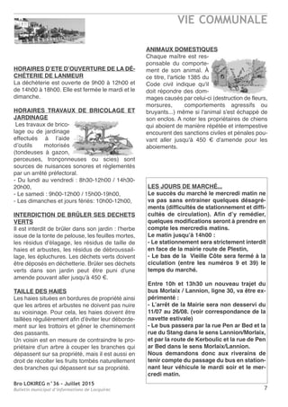 Bro LOKIREG n°36 - Juillet 2015
Bulletin municipal d’informations de Locquirec
VIE COMMUNALE
7
HORAIRES D’ETE D’OUVERTURE DE LA DÉ-
CHÉTERIE DE LANMEUR
La déchèterie est ouverte de 9h00 à 12h00 et
de 14h00 à 18h00. Elle est fermée le mardi et le
dimanche.
HORAIRES TRAVAUX DE BRICOLAGE ET
JARDINAGE
Les travaux de brico-
lage ou de jardinage
effectués à l’aide
d’outils motorisés
(tondeuses à gazon,
perceuses, tronçonneuses ou scies) sont
sources de nuisances sonores et réglementés
par un arrêté préfectoral.
- Du lundi au vendredi : 8h30-12h00 / 14h30-
20h00,
- Le samedi : 9h00-12h00 / 15h00-19h00,
- Les dimanches et jours fériés: 10h00-12h00,
INTERDICTION DE BRÛLER SES DECHETS
VERTS
Il est interdit de brûler dans son jardin : l'herbe
issue de la tonte de pelouse, les feuilles mortes,
les résidus d'élagage, les résidus de taille de
haies et arbustes, les résidus de débroussail-
lage, les épluchures. Les déchets verts doivent
être déposés en déchetterie. Brûler ses déchets
verts dans son jardin peut être puni d'une
amende pouvant aller jusqu'à 450 €.
TAILLE DES HAIES
Les haies situées en bordures de propriété ainsi
que les arbres et arbustes ne doivent pas nuire
au voisinage. Pour cela, les haies doivent être
taillées régulièrement afin d'éviter leur déborde-
ment sur les trottoirs et gêner le cheminement
des passants.
Un voisin est en mesure de contraindre le pro-
priétaire d'un arbre à couper les branches qui
dépassent sur sa propriété, mais il est aussi en
droit de récolter les fruits tombés naturellement
des branches qui dépassent sur sa propriété.
ANIMAUX DOMESTIQUES
Chaque maître est res-
ponsable du comporte-
ment de son animal. À
ce titre, l'article 1385 du
Code civil indique qu'il
doit répondre des dom-
mages causés par celui-ci (destruction de fleurs,
morsures, comportements agressifs ou
bruyants...) même si l'animal s'est échappé de
son enclos. A noter les propriétaires de chiens
qui aboient de manière répétée et intempestive
encourent des sanctions civiles et pénales pou-
vant aller jusqu'à 450 € d'amende pour les
aboiements.
LES JOURS DE MARCHÉ...
Le succès du marché le mercredi matin ne
va pas sans entrainer quelques désagré-
ments (difficultés de stationnement et diffi-
cultés de circulation). Afin d’y remédier,
quelques modifications seront à prendre en
compte les mercredis matins.
Le matin jusqu’à 14h00 :
- Le stationnement sera strictement interdit
en face de la mairie route de Plestin,
- Le bas de la Vieille Côte sera fermé à la
ciculation (entre les numéros 9 et 39) le
temps du marché.
Entre 10h et 13h30 un nouveau trajet du
bus Morlaix / Lannion, ligne 30, va être ex-
périmenté :
- L’arrêt de la Mairie sera non desservi du
11/07 au 26/08. (voir correspondance de la
navette estivale)
- Le bus passera par la rue Pen ar Bed et la
rue du Stang dans le sens Lannion/Morlaix,
et par la route de Kerboulic et la rue de Pen
ar Bed dans le sens Morlaix/Lannion.
Nous demandons donc aux riverains de
tenir compte du passage du bus en station-
nant leur véhicule le mardi soir et le mer-
credi matin.
 