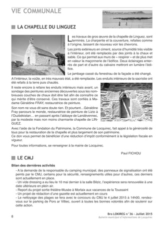 VIE COMMUNALE
Bro LOKIREG n°36 - Juillet 2015
Bulletin municipal d’informations de Locquirec8
Les travaux de gros œuvre de la chapelle de Linguez, sont
terminés. La charpente et la couverture, refaites comme
à l’origine, laissent de nouveau voir les chevrons.
Les joints extérieurs en ciment, source d’humidité très visible
à l’intérieur, ont été remplacés par des joints à la chaux et
sable. Ce qui permet aux murs de « respirer » et de plus met
en valeur la maçonnerie de l’édifice. Deux éclairages enter-
rés de part et d’autre du calvaire mettront en lumière l’édi-
fice.
Le jambage cassé du fenestrau de la façade a été changé.
A l’intérieur, la voûte, en très mauvais état, a été remplacée. Les enduits intérieurs de la sacristie ont
été refaits à la terre puis chaulés.
Il reste encore à refaire les enduits intérieurs mais avant, un
sondage des peintures anciennes découvertes sous les nom-
breuses couches de chaux doit être fait afin de connaître ce
qui mérite d’être conservé. Ces travaux sont confiés à Ma-
dame Géraldine FRAY, restauratrice de peinture.
Son nom ne vous dit sans doute rien. Et pourtant…Géraldine
Fray parcours le monde, restauratrice de peinture de Lizio à
l’Ouzbékistan… en passant après l’abbaye de Landévennec,
par la modeste mais non moins charmante chapelle de LIN-
GUEZ.
Avec l’aide de la Fondation du Patrimoine, la Commune de Locquirec, fait appel à la générosité de
tous pour la restauration de la chapelle et plus largement de son patrimoine.
Ce don vous permet de bénéficier d’une réduction d’impôt conformément à la législation fiscale en
vigueur.
Pour toutes informations, se renseigner à la mairie de Locquirec.
Paul FICHOU
LA CHAPELLE DU LINGUEZ
Bilan des dernières activités
- A la demande de la responsable du camping municipal, des panneaux de signalisation ont été
peints par le CMJ, certains pour la sécurité, renseignements utiles pour d’autres, ces derniers
sont actuellement en place.
- Un vide dressing a eu lieu le 10 mai dernier à la salle Bilzic, l’expérience sera renouvelée à une
date ultérieure en plein air.
- Report du projet sortie théâtre-Musée à Morlaix aux vacances de la Toussaint
- Un projet de rédaction d’une gazette est actuellement en cours
- Le nettoyage des plages se fera avec le concours du CMJ le 4 juillet 2015 à 14h00, rendez-
vous sur le parking de Pors ar Villiec, ouvert à toutes les bonnes volontés afin de soutenir sur
cette action.
LE CMJ
 