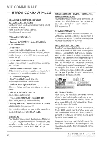 VIE COMMUNALE
Bro LOKIREG n°37 - Décembre 2015
Bulletin municipal d’informations de Locquirec10
INFOS COMMUNALES
HORAIRES D’OUVERTURE AU PUBLIC
DU SECRETARIAT DE MAIRIE
Lundi, mercredi, jeudi, vendredi de 9h00 à 12h00
et de 14h00 à 16h00.
Mardi et samedi de 9h00 à 12h00.
Fermé le mardi après-midi.
PERMANENCES DES ELUS
Le Maire :
- Gwenolé GUYOMARC’H : samedi 9h30-12h
et sur rendez-vous
Les Adjoints :
- Marie NEDELEC-LE FLEM : mardi 10h-12h
(Administration générale, aﬀaires scolaires, person-
nel, bâtiments et propriétés communales, patri-
moine, voirie)
- Eﬀlam MAHÉ : jeudi 10h-12h
(Action économique et commerciale, tourisme,
port, sports)
- Nicolas BOTROS : samedi 10h45-12h
(Urbanisme, environnement, action sociale, culture
et animation, communication et associations)
Les Conseillers Délégués :
- Jean-Yves ARZUR : jeudi 10h-12h
(Camping et bâtiments communaux)
- Estelle FORGET : jeudi 10h-12h
(Vie associative, culture, animation, environne-
ment)
- Paul FICHOU : mardi 10h-12h
(Port, littoral, patrimoine)
- Françoise LE MITOUARD : mardi 10h-12h
(Vie scolaire, enfance, communication)
- Thierry MERRAND : Rendez-vous sur le terrain
à la demande (Travaux, voirie)
Pour prendre rendez-vous avec un élu, un seul nu-
méro de téléphone, le 02.98.67.42.20.
URBANISME
Pour tout renseignement d’urbanisme, Madame
ELLEOUET reçoit en mairie, sur rendez-vous, les
mardis et jeudis matins. Pour prendre rendez-
vous, contacter la mairie au 02.98.67.42.20.
RENSEIGNEMENTS DIVERS, ACTUALITES,
PROJETS COMMUNAUX
Pour tout renseignement sur la commune, les
démarches administratives, les projets en
cours etc… Consulter notre site internet :
Mairie-locquirec.fr
NOUVEAUX ARRIVANTS
Il serait souhaitable que les nouveaux arri-
vants ainsi que les personnes qui quittent la
commune se fassent connaître en mairie aux
heures d’ouverture des bureaux.
LE RECENSEMENT MILITAIRE
Tous les Français ont l’obligation de se faire re-
censer entre la date à laquelle ils atteignent
l’âge des 16 ans et la fin du troisième mois sui-
vant. Une fois recensé, le jeune obtient une at-
testation de recensement indispensable pour
l’inscription à des concours ou examens sou-
mis au contrôle de l’autorité publique
(conduite accompagnée par exemple). Environ
un an après, il sera convoqué à la Journée Dé-
fense et Citoyenneté où il obtiendra un certifi-
cat de participation (celui-ci remplacera
l’attestation de recensement).
LISTES ELECTORALES
Pour voter, les nouveaux arrivants doivent
s’inscrire sur les listes électorales de la com-
mune. Présentez-vous en mairie, munis de
votre pièce d’identité et d’un justificatif de do-
micile de moins de 3 mois.
Les jeunes nés entre le 1er mars 1998 et le 28
février 1999 seront inscrits d’oﬀice selon une
liste transmise en mairie par l’INSEE. Il leur ap-
partient, toutefois, de vérifier en mairie qu’ils
figurent bien sur cette liste.
Les personnes ayant changé d’adresse, à l’in-
térieur de la commune, doivent signaler leur
nouvelle adresse afin de mettre à jour le fichier
électoral.
 