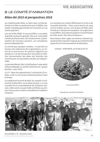 Bro LOKIREG n°37 - Décembre 2015
Bulletin municipal d’informations de Locquirec
VIE ASSOCIATIVE
13
LE COMITÉ D’ANIMATION
Les traditionnelles fêtes, la Saint-Jean, la Fête Na-
tionale et la fête en partenariat avec la SNSM, sans
oublier la balade gourmande ont rencontré un vrai
succès populaire.
Lors de la fête SNSM la course d'Ofnis a ravi petits
et grands (surtout les grands). Elle sera renouvelée
l'année prochaine avec, très certainement, la parti-
cipation de nouveaux quartiers. Les concepteurs
peuvent déjà planché !
Le concert jazz, quoique novateur, n'a pas été à la
hauteur des espérances des organisateurs, en rai-
son de la concurrence de concerts organisés aux
alentours. Il ne devrait pas être renouvelé en 2016.
Une harmonisation des dates des festivités des
commerçants et associations locales est indispen-
sable.
La dernière fête de l'été, le Loki'festival n'a pas attiré
la foule habituelle. Le comité recherche une « grosse
pointure » pour 2016.
Le 3ème Salon des pépiniéristes, le dimanche 25 oc-
tobre, a été un vrai succès et devrait perdurer dans
le temps.
Le traditionnel marché de Noël, les samedi 5 et di-
manche 6 décembre, sur la place du port, a vu une
nouvelle fois le rassemblement de nombreux arti-
sans. Cette année une part belle a été faite aux arti-
sans locaux, pour certains nouvellement installés à
Locquirec.
Les membres du comité réfléchissent à la fois à de
nouvelles festivités. « Nous avons besoin de sang
neuf et d'idées neuves. Une dizaine de fêtes dans
l'année ce n'est pas rien à préparer. Les organismes
s'essouﬀlent, nous devons préparer la transmission
de notre savoir- faire dans la douceur ».
Nous faisons donc appel aux bonnes volontés qui
voudront bien rejoindre l’équipe du Comité formée
aujourd’hui d’une quarantaine de bénévoles.
Contact : JEAN NICOL au 07.86.55.67.53
Bilan été 2015 et perspectives 2016
La course d'Ofnis
L’équipe du comité d’animation
 