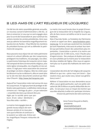 VIE ASSOCIATIVE
Bro LOKIREG n°37 - Décembre 2015
Bulletin municipal d’informations de Locquirec14
LES AMIS DE L’ART RELIGIEUX DE LOCQUIREC
Cet été lors de notre assemblée générale annuelle,
un nouveau conseil d’administration a été élu. Je
tiens à remercier ici ceux qui se sont engagés alors
pour la survie de l’association et pour continuer les
actions menées les années précédentes. Ainsi vous
avez pu admirer les bannières magnifiquement res-
taurées lors du Pardon. Il faut féliciter les membres
du précédent bureau qui ont su défendre le patri-
moine de Locquirec.
Nous pouvons nous réjouir de voir notre patrimoine
naturel et culturel défendu par des Locquirecois,
protégeant nos traditions, nos paysages, nos côtes.
Le patrimoine historique de Locquirec est en majo-
rité composé de biens et monuments religieux, avec
notre église remarquable, nos chapelles et nos cal-
vaires. Il s’agit pour notre association de conserver
et protéger ces biens religieux. Allez les visiter pour
les découvrir ou les re-découvrir, allez en savoir plus
sur le site très bien documenté construit par Mon-
sieur Chauvin : http://www.3arl-locquirec.com
Aujourd’hui l’association reste mal connue de vous
les Locquirecois. Il s’agit pourtant de protéger et dé-
fendre notre patrimoine. La définition même de pa-
trimoine est « héritage du père », et par extension
« ensemble des biens qui doivent être pro-
tégés par la société parce que por-
teurs d’une valeur identitaire ».
Vous êtes cette « société ».
La mairie s’est engagée dans de
grands travaux depuis de nom-
breuses années et ne nous pou-
vons que la féliciter et continuer à
la soutenir sur cette voie. Entrez voir
les magnifiques fresques restaurées de
l’Eglise.
La mairie s’est aussi lancée dans le projet d’enver-
gure de la restauration de la chapelle du Linguez,
afin de faire revivre cet édifice et de le rouvrir aux
habitants.
Mais il faut des fonds. La Fondation du Patrimoine
a lancé un appel aux dons. www.fondation-patri-
moine.org Ce ne sont pas seulement les montants
qui sont importants, mais aussi et surtout leur nom-
bre qui permettra d’avoir des subventions plus im-
portantes. L’association a promis à la mairie une
participation de 15 000 euros, mais il faudra plus
d’argent encore. Des analyses et études sont aussi
en cours pilotées par la mairie pour la restauration
des deux retables de l’église. Elles nous en appren-
nent plus sur le passé des habitants de notre com-
mune.
L’association des Amis de l’art religieux de Locquirec
défend ce que nos « pères nous ont laissé ». Que
voulons-nous, que voulez vous, laisser aux généra-
tions à venir ?
Adhérer à l’association ne vous demandera aucun
eﬀort, aucun geste particulier, sauf une petite coti-
sation de 20€ d’ailleurs en partie déductible des im-
pôts. Ce sera pour vous un moyen de montrer que
vous êtes attachés à veiller et à participer à la trans-
mission du patrimoine de notre commune.
Anne France Houyvet-Le Balch,
présidente
lebalchaf@hotmail.fr
association3arl@gmail.com
 
