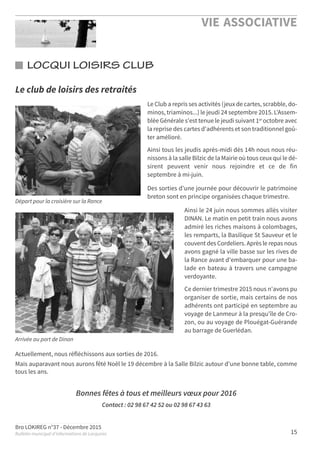 Bro LOKIREG n°37 - Décembre 2015
Bulletin municipal d’informations de Locquirec
VIE ASSOCIATIVE
15
LOCQUI LOISIRS CLUB
Départ pour la croisière sur la Rance
Arrivée au port de Dinan
Le club de loisirs des retraités
Actuellement, nous réfléchissons aux sorties de 2016.
Mais auparavant nous aurons fêté Noël le 19 décembre à la Salle Bilzic autour d'une bonne table, comme
tous les ans.
Bonnes fêtes à tous et meilleurs vœux pour 2016
Contact : 02 98 67 42 52 ou 02 98 67 43 63
Le Club a repris ses activités (jeux de cartes, scrabble, do-
minos, triaminos...) le jeudi 24 septembre 2015. L'Assem-
blée Générale s'est tenue le jeudi suivant 1er
octobre avec
la reprise des cartes d'adhérents et son traditionnel goû-
ter amélioré.
Ainsi tous les jeudis après-midi dès 14h nous nous réu-
nissons à la salle Bilzic de la Mairie où tous ceux qui le dé-
sirent peuvent venir nous rejoindre et ce de fin
septembre à mi-juin.
Des sorties d'une journée pour découvrir le patrimoine
breton sont en principe organisées chaque trimestre.
Ainsi le 24 juin nous sommes allés visiter
DINAN. Le matin en petit train nous avons
admiré les riches maisons à colombages,
les remparts, la Basilique St Sauveur et le
couvent des Cordeliers. Après le repas nous
avons gagné la ville basse sur les rives de
la Rance avant d'embarquer pour une ba-
lade en bateau à travers une campagne
verdoyante.
Ce dernier trimestre 2015 nous n'avons pu
organiser de sortie, mais certains de nos
adhérents ont participé en septembre au
voyage de Lanmeur à la presqu'île de Cro-
zon, ou au voyage de Plouégat-Guérande
au barrage de Guerlédan.
 