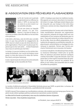 VIE ASSOCIATIVE
Bro LOKIREG n°37 - Décembre 2015
Bulletin municipal d’informations de Locquirec16
ASSOCIATION DES PÊCHEURS PLAISANCIERS
Le nombre d'adhérents présents à l'Assemblée Générale prouve que l'APPL se porte bien. Le bureau de
l'Association, forte de ses 250 adhérents, a partiellement été renouvelé.
Si l'APPL durant l'hiver prépare ses manifestations estivales, elle emploie aussi son temps pour former à la
pêche locale côtière quelques pêcheurs plaisanciers (prochaine session 03/2016).
Les fêtes de fin d'année se présentent, nous vous les souhaitons bonnes et joyeuses.
Portez vous bien. Vivez et pêchez Locquirecois.
Le Président, Jean Jacques BLOC'H
Le Conseil d'Administration 2015/2016
La fin de l'année est la période
ou généralement on eﬀectue les
bilans. L' APPL ne veut pas être
en reste et va ainsi revenir sur
ses activités estivales.
S'il est une chose sur laquelle
notre pouvoir n'a pas d'in-
fluence, c'est bien le temps. En
revanche la météo a bien des eﬀets sur les touristes
et les pêcheurs.
L'été 2014 a été beau, celui de 2015 plus variable
mais n'a pas trop perturbé les engagements de
l'APPL tout en créant un peu de stress dans les es-
prits organisateurs : Pourvu qu'il ne pleuve pas ! Es-
pérons que la mer soit calme … Et bien finalement
nous nous en sommes pas mal tirés !
Le temps n'a aucune incidence sur les soirées dan-
santes de Kerboulic, leur succès est toujours aussi
grand. Le choix des menus et le retour de l'anima-
teur local y sont pour beaucoup.
A cela s'ajoute la joie de retrouver les amis estivants
et d'échanger sur les nouvelles de l'hiver.
L'APPL s'implique aussi dans les traditions locales.
Elle apporte son concours sécuritaire à la traversée
de la baie à la nage, challenge existant depuis plus
de cinquante ans, qui marque le lien entre deux
communes voisines de deux départements diﬀé-
rents.
L'événement phare de l'année reste la Nuit Marine.
Cette manifestation demande une organisation
sans reproche, préparée de longue date avec une
mobilisation d'une centaine de bénévoles pour le
jour J. Tous sont remerciés en retour devant le suc-
cès de la fête. Outre les eﬀorts préparatoires, la si-
tuation du site apporte sa contribution naturelle : la
place du port, sorte de balcon sur la plage et la mer,
rehausse le spectacle. Parions que l'année pro-
chaine l'événement sera à nouveau à la hauteur.
Le concours de pêche s'est déroulé par beau temps.
La ressource halieutique n'étant plus ce qu'elle
était, les pêcheurs pouvaient éprouver quelques
craintes mais la fête n'a pas été entravée : tout s'est
passé dans un bon esprit,l'essentiel étant de parti-
ciper et de pouvoir savourer les produits de la
pêche, le soir même, tous ensemble dans le cadre
accueillant du presbytère.
 