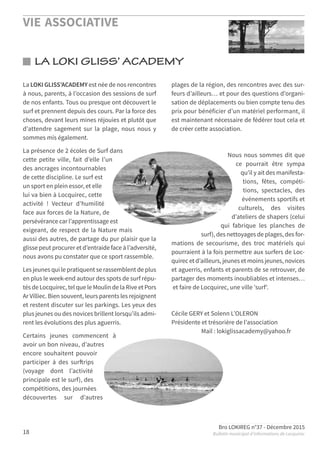VIE ASSOCIATIVE
Bro LOKIREG n°37 - Décembre 2015
Bulletin municipal d’informations de Locquirec18
LA LOKI GLISS’ ACADEMY
La LOKI GLISS’ACADEMY est née de nos rencontres
à nous, parents, à l’occasion des sessions de surf
de nos enfants. Tous ou presque ont découvert le
surf et prennent depuis des cours. Par la force des
choses, devant leurs mines réjouies et plutôt que
d’attendre sagement sur la plage, nous nous y
sommes mis également.
La présence de 2 écoles de Surf dans
cette petite ville, fait d’elle l’un
des ancrages incontournables
de cette discipline. Le surf est
un sport en plein essor, et elle
lui va bien à Locquirec, cette
activité ! Vecteur d’humilité
face aux forces de la Nature, de
persévérance car l’apprentissage est
exigeant, de respect de la Nature mais
aussi des autres, de partage du pur plaisir que la
glisse peut procurer et d’entraide face à l’adversité,
nous avons pu constater que ce sport rassemble.
Les jeunes qui le pratiquent se rassemblent de plus
en plus le week-end autour des spots de surf répu-
tés de Locquirec, tel que le Moulin de la Rive et Pors
Ar Villiec. Bien souvent, leurs parents les rejoignent
et restent discuter sur les parkings. Les yeux des
plus jeunes ou des novices brillent lorsqu’ils admi-
rent les évolutions des plus aguerris.
Certains jeunes commencent à
avoir un bon niveau, d’autres
encore souhaitent pouvoir
participer à des surftrips
(voyage dont l’activité
principale est le surf), des
compétitions, des journées
découvertes sur d’autres
plages de la région, des rencontres avec des sur-
feurs d’ailleurs… et pour des questions d’organi-
sation de déplacements ou bien compte tenu des
prix pour bénéficier d’un matériel performant, il
est maintenant nécessaire de fédérer tout cela et
de créer cette association.
Nous nous sommes dit que
ce pourrait être sympa
qu’il y ait des manifesta-
tions, fêtes, compéti-
tions, spectacles, des
événements sportifs et
culturels, des visites
d’ateliers de shapers (celui
qui fabrique les planches de
surf), des nettoyages de plages, des for-
mations de secourisme, des troc matériels qui
pourraient à la fois permettre aux surfers de Loc-
quirec et d’ailleurs, jeunes et moins jeunes, novices
et aguerris, enfants et parents de se retrouver, de
partager des moments inoubliables et intenses…
et faire de Locquirec, une ville 'surf'.
Cécile GERY et Solenn L’OLERON
Présidente et trésorière de l’association
Mail : lokiglissacademy@yahoo.fr
 
