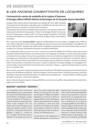 VIE ASSOCIATIVE
Bro LOKIREG n°37 - Décembre 2015
Bulletin municipal d’informations de Locquirec20
LES ANCIENS COMBATTANTS DE LOCQUIREC
Georges Albert Wood, pilote britannique de la Royale Air Force (RAF) pendant
la Seconde Guerre Mondiale a été décoré de la médaille de Chevalier de la Lé-
gion d’Honneur, le samedi 31 octobre 2015 à Carantec.
L’association des Anciens Combattants de Locquirec s’est rendue à cette céré-
monie particulièrement émouvante. L’histoire de Georges Wood l’est tout au-
tant, et c’est pourquoi , même si elle ne s’est pas passée à Locquirec mais dans
le secteur de Morlaix et de Carantec, elle mérite de figurer dans notre bulletin
municipal.
Né le 25 janvier 1922, Georges WOOD, originaire de Wimbleton près de Londres, s’engagea dans la RAF en
mars 1941, à l’âge de 19 ans. Formé au pilotage aux Etats-Unis puis en Grande-Bretagne, il fut aﬀecté le 24
février 1943 au 263ème escadron de la RAF, basé en Angleterre. Il participa à 10 missions de combat aux com-
mandes d’un chasseur bombardier bimoteur monoplace Whirlwind.
Le 23 septembre 1943, au cours de sa 10ème mission son avion fut abattu par la Flak au dessus du terrain
d’aviation allemand de Ploujean, au moment précis où il larguait ses bombes. Il réussit miraculeusement
à s’extraire de son cockpit et à ouvrir son parachute. Arrivé au sol indemne malgré des tirs d’armes légères,
il échappa aux recherches puis fut aidé par la Résistance, en particulier par le docteur et madame Jean Le
Duc, Loïc et Yvonne Rault, Lucien Marzin et son épouse, qui le cachèrent à Ploujean, Carantec et Morlaix.
Grâce à Ernest Sibiril, sa famille et ses amis, il réussit à rejoindre la Grande-Bretagne en compagnie de 7
autres évadés, dont Ernest Sibiril et son frère Léon, à bord du « Requin », parti de Carantec dans la nuit du
30 au 31 octobre 1943.
Revenu dans son unité, il reprit le combat aux commandes de TYPHOON et participa ainsi à 49 missions de
destruction de diﬀérents objectifs : Navires et barges, trains et voies ferrées, véhicules terrestres, positions
d’artillerie, bases de lancement de fusées V2, postes de commandement… Il quitta la RAF en 1946 au grade
de Flight Lieutenant, c'est à dire Capitaine.
Devenu Révérend après la guerre, Georges WOOD se maria et eut cinq filles : Deux habitent en Grande-Bre-
tagne, trois en Australie.
Cérémonie de remise de médaille de la Légion d’Honneur
à Georges Albert WOOD Vétéran britannique de la Seconde Guerre Mondiale
Le 23 septembre 1943 a eu lieu une
lutte désespérée pour un jeune pilote
de l’armée de l’air britannique dans le
ciel de Morlaix. Il attaquait en piqué
le terrain d’aviation de Ploujean oc-
cupé par l’ennemi. On pense qu’un tir
contre avions atteignit l’une des
bombes qu’il venait de larguer,ce qui
causa une explosion massive. L’avion
fut détruit – à l’exception du poste de
pilotage. Le pilote, le « sergent de
vol », Georges Wood, était coincé à
l’intérieur. Il ne pouvait pas ouvrir le
capot. Il se rendit compte qu’il allait
mourir. Il a alors émis un cri de May-
day désespéré. O Dieu, au secours !
Subitement, il se trouva en dehors et
regarda tomber le poste de pilotage au
même temps qu’il ouvrait en urgence
son parachute, il était alors déjà
proche du sol. Pendant qu’il se balan-
çait de gauche à droite, il y avait des
balles qui passaient près de sa tête, ti-
rées par les Allemands au sol.
En atterrissant, il ôta rapidement sa
ceinture de parachute et couru tout en
ignorant qu’il traversait un terrain
miné. C’est laraisonpour laquelle l’en-
nemi ne l’a pas poursuivi ce qui lui a
permis d’avoir un avantage dés le dé-
part et du temps précieux pour pou-
voir se débarrasser de son gilet de
sauvetage gonﬂable (la Mae West), de
couleur orange et visible de loin. Une
clôturedegrillagehautedequatremè-
tres et couronnée de ﬁl de fer barbelé
entourait le champ d’aviation mais
bientôt il aperçu ce qu’il espérait – un
arbre avec une branche qui dépassait
MAYDAY ! MAYDAY ! MAYDAY !
 