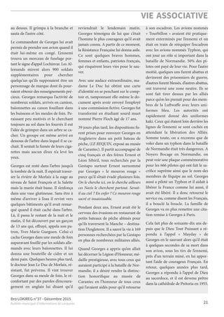 Bro LOKIREG n°37 - Décembre 2015
Bulletin municipal d’informations de Locquirec
VIE ASSOCIATIVE
21
au dessus. Il grimpa à la branche et
sauta de l’autre côté.
Le commandant de Georges lui avait
permis de prendre son avion quand il
était lui-même en congé. L’ennemi
trouva un morceau de fuselage por-
tant lesigned’appel Lochinvar. Les Al-
lemands mirent alors 900 soldats
supplémentaires pour chercher
quelqu’un qu’ils supposaient être un
personnage de marque dont ils pour-
raient obtenirdes renseignements pré-
cieux. Georges remarqua l’activité de
nombreux soldats, arrivés en camion,
baïonnettes au canon fouillant dans
les buissons et les meules de foin. Pa-
raissant peu motivés et le cherchant
toujours au sol dans les fourrés il eut
l’idée de grimper dans un arbre se ca-
cher. Un groupe est même arrivé en
dessous de l’arbre dans lequel il se ca-
chait. Il sentait la fumée de leurs ciga-
rettes mais aucun d’eux n’a levé les
yeux.
Georges est resté dans l’arbre jusqu’à
la tombée de la nuit. Il espérait traver-
ser la rivière de Morlaix à la nage au
niveau de Saint François et la Salette
mais la marée était basse. Il s’enfonça
dans une vase glutineuse. Sans être à
même d’arriver à l’eau il revint vers
quelques bâtiments qu’il avait remar-
qué quand il était caché dans l’arbre.
Là, il passa le restant de la nuit et le
matin, il fut découvert par un garçon
de 13 ans qui, effrayé, appela son pa-
tron, Yves Marie Gueguen. Celui-ci
cacha Georges dans une meule de foin
auparavant fouillé par les soldats alle-
mands avec leurs baïonnettes. Il lui
donna une bouteille de cidre et un
demi pain. Quelques heures plus tard,
le docteur JeanLe Duc de Morlaix, ré-
sistant, fut prévenu. Il vint trouver
Georges dans sa meule de foin, le ré-
confortant par des paroles d’encoura-
gement en anglais lui disant qu’il
reviendrait le lendemain matin.
Georges témoigna de lui que c’était
l’homme le plus courageux qu’il avait
jamais connu. A partir de ce moment,
laRésistance Française lui donnaasile.
Ce sont quelques braves hommes,
femmes et enfants, patriotes français,
qui risquèrent leurs vies pour le sau-
ver.
Avec une audace extraordinaire, ma-
dame Le Duc lui obtint une carte
d’identité en se penchant sur le comp-
toir et, tamponnant elle-même le do-
cument après avoir envoyé l’employé
à une commission ﬁctive. Georges fut
transformé en étudiant sourd muet
nommé Pierre Floch âgé de 17 ans.
39 jours plus tard, les dispositions fu-
rent prises pour renvoyer Georges en
Angleterre dans un petit bateau de
pêche, (LEREQUIN, exposé aumusée
de Carantec). Il partit accompagné de
cinq français et des frères Ernest et
Léon Sibiril, tous recherchés par la
Gestapo surtout Ernest surnommé
par Georges « le mouron rouge »
parce qu’il s’était évadé plusieurs fois.
On le cherche ici, on le cherche ailleurs
ces Nazis le cherchent partout. Serait-
il au ciel ? En enfer ? Ce mouron rouge
sacré et insaisissable.
Pendant deux ans, Ernest avait été le
cerveau des évasions en restaurant de
petits bateaux de pêche abîmés pour
qu’ils traversent la Manche – destina-
tion l’Angleterre. Il a sauvé la vie à 169
personnes recherchées par la Gestapo
en plus de nombreux militaires alliés.
Quand Georges a appris qu’on allait
lui décerner laLégiond’Honneur, mé-
daille prestigieuse, avec tous ceux qui
auraient participé à la bataille de Nor-
mandie, il a désiré rendre la distinc-
tion honoriﬁque au musée de
Carantec en l’honneur de tous ceux
qui l’avaient aidés pour qu’il retourne
à son escadron. Les avions nommés
« Tourbillon » avaient été pratique-
ment exterminés par l’ennemi et on
était en train de rééquiper l’escadron
avec les avions nommés Typhon, qui
ont joué un rôle si important dans la
bataille de Normandie. 50% des pi-
lotes ont payé de leur vie. Pour l’autre
moitié, quelques uns furent abattus et
devinrent des prisonniers de guerre,
d’autresfurent blessés, d’autresabattus,
ont traversé une zone neutre. Ils se
sont fait tirer dessus par les alliés
parce qu’on les prenait pour des mem-
bres de la Luftwaffe avec leurs uni-
formes bleu. Les autorités ont
rapidement donné des uniformes
kaki. Ceux qui étaient loin derrière les
lignes de l’ennemi se sont cachés en
attendant la libération des Alliés.
Somme toute, on a reconnu que de
voler dans un typhon dans la bataille
de Normandie était très dangereux. A
Noyers Bocage en Normandie, on
peut voir une plaque commémorative
pour les 666 pilotes qui ont fait le sa-
criﬁce suprême ainsi que le nom des
membres de l’équipe au sol. Georges
aussi a piloté un Typhon et il aidait à
libérer la France comme lui aussi, il
avait été libéré. Il a donc retourné le
service ou, comme disent les Français,
il a bouclé la boucle. La famille de
Georges va en plus remettre une cita-
tion remise à Georges à Paris.
Cela fait plus de soixante-dix ans de-
puis que le Dieu Tout Puissant a ré-
pondu à l’appel « Mayday » de
Georges en le sauvant alors qu’il était
à quelques secondes de sa mort dans
son avion, sous les tirs de l’ennemi,
près d’un terrain miné, en lui appor-
tant l’aide de courageux Français. En
retour, quelques années plus tard,
Georges a répondu à l’appel de Dieu
au sacerdoce, et il est devenu prêtre
dans lacathédraledePrétoriaen1955.
 
