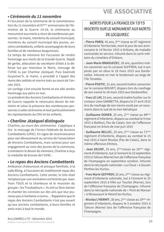 Bro LOKIREG n°37 - Décembre 2015
Bulletin municipal d’informations de Locquirec
VIE ASSOCIATIVE
23
- Pierre PARIS, 42 ans, 2ème classe au 87 régiment
d’infanterie Territoriale, mort le jour de son anni-
versaire le 14 février 1915 à Orléans, de maladie
contractée en service. Inhumé dans le carré mili-
taire du cimetière d’Orléans.
- Jean-Marie BRAOUEZEC, 26 ans, quartiers maî-
tre canonnier sur le cuirassé SUFFREN, tué à son
poste par un obus le 18 mars 1915 aux Darda-
nelles. Inhumé en mer le lendemain au large de
l’île Tenedos.
- Pierre POSTIC, 31 ans, second maître canonnier
sur le cuirassé BOUVET, disparu lors du naufrage
de son navire le 18 mars 1915 aux Dardanelles.
- Yves LE LAY, 53 ans, second maître fusilier sur le
croiseur Léon GAMBETTA, disparu le 27 avril 1915
lors du naufrage de son navire coulé par un sous-
marin dans le sud de la mer Adriatique
- Guillaume DOHER, 25 ans, 2ème classe au 48ème
régiment d’infanterie, disparu au combat le 9 mai
1915 à Bailleul, Pas de Calais, lors de l’oﬀensive
française en Artois de mai-juin 1915
- Guillaume BELLEC, 25 ans, 2ème
classe au 71ème
régiment d’infanterie, disparu au combat le 15
mai 1915 à Saint Nicolas (Pas de Calais), dans la
même oﬀensive d’Artois.
- Jean DEUNF, 33 ans, 2ème
classe au 19ème
régi-
ment d’infanterie, tué à l’ennemi le 23 septembre
1915 à Tahure (Marne) lors de l’oﬀensive française
de Champagne en septembre octobre. Inhumé
dans la nécropole nationale « La Cloué » à Souain
Perthes les Hurlus.
- Yves Marie GEFFROY, 32 ans, 2ème
classe au régi-
ment d’infanterie coloniale, tué à l’ennemi le 25
septembre 1915 à Ville sur Tourbe (Marne), lors
de l’oﬀensive française de Champagne. Inhumé
dans la nécropole nationale de « Pont de Marsan
» à Minaucourt le Mesnil les Hurlus.
- Nicolas L’HERMIT, 30 ans, 2ème classe au 19ème ré-
giment d’infanterie, disparu le 5 octobre 1915 à
Tahure (Marne) lors de l’oﬀensive française de
Champagne.
MORTSPOURLAFRANCEEN1915
INSCRITSSURLEMONUMENTAUXMORTS
DELOCQUIREC
• Cérémonie du 11 novembre
A l’occasion de la cérémonie de la commémora-
tion du 11 novembre et 97ème
anniversaire de l’Ar-
mistice de la Guerre 14-18, la cérémonie au
monument aux morts a réuni de nombreuses per-
sonnes : le maire, membres du conseil municipal,
membres du conseil municipal des jeunes, an-
ciens combattants, enfants accompagnés de leurs
familles et de nombreux locquirecois.
Ce temps de mémoire fut l’occasion de rendre
hommage aux morts de la Grande Guerre. Dépôt
de gerbe, allocution du secrétaire d’état à la dé-
fense lue par monsieur le Maire, message de
l’UFAC lu par Charline Jézéquel. Puis Gwénolé
Guyomac’h, le maire, a procédé à l’appel des
noms des soldats et marins tués au cours de l’an-
née 1915.
Un cortège s’est ensuite formé et est allé rendre
hommage aux péris en mer.
Le président des Anciens Combattants et Victimes
de Guerre rappelle le nécessaire devoir de mé-
moire et salue la présence des nombreuses per-
sonnes à cette cérémonie et tout particulièrement
les représentants du CMJ et les enfants.
• Charline Jézéquel distinguée
Charline, au cours des cérémonies s’applique à
lire le message de l’Union Fédérale de Anciens
Combattants (UFAC). En signe de reconnaissance
pour son dévouement au service de l’association
de Anciens Combattants, mais surtout pour son
engagement au nom des jeunes de la commune,
à entretenir le devoir de mémoire, Charline a reçu
la médaille de bronze de l’UFAC .
• Le repas des Anciens Combattants
Ambiance chaleureuse et presque familiale, à la
salle Bilzig, à l’occasion du traditionnel repas des
Anciens Combattants. Cette année, le loto était
remplacé par une animation orchestrée par Jean-
Yvon TOUS et la chanteuse et le musisien du
groupe « les Troubadours ». Ils ont su faire danser
et chanter les convives sur des airs que leur jeu-
nesse pas si lointaine a connu… Rappelons que le
repas des Anciens Combattants n’est pas ouvert
qu’aux anciens combattants, à leurs familles et
amis mais à tout le monde.
 