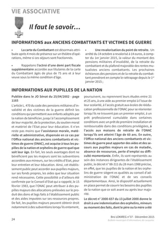 VIE ASSOCIATIVE
Bro LOKIREG n°37 - Décembre 2015
Bulletin municipal d’informations de Locquirec24
• La carte du Combattant est désormais attri-
buée après 4 mois de présence sur un théâtre d’opé-
rations, même si ces séjours sont fractionnés.
• Rappelons l’octroi d’une demi part fiscale
supplémentaire accordée aux titulaires de la carte
du Combattant âgés de plus de 75 ans et à leur
veuve sous la même condition d’âge.
• Une revalorisation du point de retraite. Un
arrêté du 14 octobre a revalorisé à 14 euros, à comp-
ter du 1er janvier 2015, la valeur du montant des
pensions militaires d’invalidité, de la retraite du
combattant et du plafond majorable des rentes mu-
tualistes anciens combattants. Les prochaines
échéances des pensions et de la retraite du combat-
tant prendront en compte le rattrapage depuis le 1er
janvier 2015 ;
Publiée dans le JO Sénat du 25/04/2002 - page
1165
L'article L. 470 du code des pensions militaires d'in-
validité et des victimes de la guerre définit les
conditions qui permettent aux enfants adoptés par
la nation de bénéficier, jusqu'à l'accomplissement
de leur majorité, de la protection, du soutien moral
et matériel de l'Etat pour leur éducation. Il n'en
reste pas moins que l'assistance morale, maté-
rielle et administrative, dispensée en ce cas par
l'Oﬀice national des anciens combattants et vic-
times de guerre (ONAC), est acquise à tous les pu-
pilles de la nation et orphelins de guerre quel que
soit leur âge. En fait, les seuls avantages dont ne
bénéficient pas les majeurs sont les subventions
accordées aux mineurs, sur les crédits d'Etat, pour
leur entretien et leur éducation. Ainsi, cet établis-
sement public peut accorder aux pupilles majeurs,
sur ses fonds propres, les aides que leur situation
rend nécessaires. Cette possibilité a d'ailleurs été
confirmée par le Conseil d'Etat qui a rappelé, le 15
février 1983, que l'ONAC peut attribuer à des pu-
pilles majeurs des allocations prélevées sur le pro-
duit des dons et legs faits à l'établissement public
et des aides imputées sur ses ressources propres.
De fait, les pupilles majeurs peuvent obtenir droit
notamment à des subventions lorsqu'ils entament,
poursuivent, ou reprennent leurs études entre 21
et 25 ans, à une aide au premier emploi à l'issue de
leur scolarité, à l'accès gratuit aux écoles de réédu-
cation professionnelle de l'ONAC pour se réorienter
lorsqu'ils ne trouvent pas un premier emploi, à un
prêt professionnel cumulable dans certaines
conditions avec un prêt de première installation et
remboursable dans des conditions privilégiées, à
l'accès aux maisons de retraite de l'ONAC
lorsqu'ils ont atteint l'âge de 60 ans. En outre,
l'Oﬀice national des anciens combattants et vic-
times de guerre peut apporter des aides et des se-
cours aux pupilles majeurs en cas de maladie,
absence de ressources, perte d'emploi ou diﬀi-
culté momentanée. Enfin, ils sont représentés au
sein des instances dirigeantes de l'établissement
public, le décret n° 88-311 du 28 mars 1988 précise,
en eﬀet, que les pupilles de la nation et les orphe-
lins de guerre siègent es qualités au conseil d'ad-
ministration de l'ONAC et de ses conseils
départementaux. Ainsi, le dispositif actuellement
en place permet de couvrir les besoins des pupilles
de la nation que ce soit avant ou après leur majo-
rité.
Le décret n° 2000-657 du 13 juillet 2000 donne le
droit à une indemnisation des orphelins, mineurs
au moment des faits, dont le père ou la mère a été
Il faut le savoir…
INFORMATIONS aux ANCIENS COMBATTANTS ET VICTIMES DE GUERRE
INFORMATIONS AUX PUPILLES DE LA NATION
 