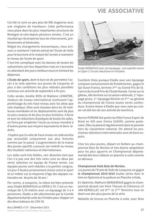 Bro LOKIREG n°37 - Décembre 2015
Bulletin municipal d’informations de Locquirec
VIE ASSOCIATIVE
27
Cet été ce sont un peu plus de 900 stagiaires avec
une vingtaine de moniteurs. Cette performance
nous place dans les plus importantes structures de
Bretagne et cela depuis plusieurs années. C’est un
résultat qui récompense tous les intervenants, pro-
fessionnels et bénévoles.
Malgré les changements économiques, nous arri-
vons à maintenir l’attrait estival de l’Ecole de Voile
pour le tourisme et le restant de l’année à maintenir
le niveau de l’école de sport.
C’est très compliqué avec les baisses de toutes les
subventions voir leur disparition mais on s’accroche
en attendant des jours meilleurs tout en limitant les
dépenses.
L’Ecole de sport, dont le but est de permettre l’ac-
cès à la voile sportive aux jeunes de Locquirec et
plus à des conditions les plus réduites possibles
continue son activité de septembre à fin juin.
Cette année, Amélie RIOU et Maëlenn LEMAÎTRE,
moteurs de niveau international continuent l’ap-
prentissage du très haut niveau avec les aléas que
cela implique. Elles sont classées dans les 30 meil-
leures mondiales et les déplacements sont de plus
en plus couteux et de plus en plus lointains. A force
et avec les réductions drastiques de toutes les aides,
on finira par empêcher l’accès au niveau mondial à
d’autres jeunes aux moyens équivalents et donc ré-
duits.
J’espère que la voile de haut niveau ne redeviendra
pas accessible uniquement aux plus fortunés
comme par le passé. L’augmentation de la masse
des jeunes sportifs a prouvé son intérêt au niveau
des résultats nationaux et internationaux.
Les aides sont très faibles, voir absentes tant que
l’on n’a pas une des très rares (une ou deux par
série) sélection en équipe de France senior. Les
équipes jeunes sont réduites à la portion congrue.
Un jour il faudra certainement choisir entre le sport
et un métier car la moyenne d’âge des équipes na-
tionales est de près de 30 ans !
Par contre, à Locquirec, la relève est bien présente
avec Elodie BONAFOUS en OPEN 5.70. C’est un mo-
notype de 5,70 mètres avec un équipage de 3 à 4
personnes. Elodie a été sélectionnée par le Comité
départemental de voile du Finistère pour skipper un
des deux bateaux du CDV 29.
Excellent choix puisque Elodie avec son équipage
composé exclusivement de finistériennes, gagne le
Spi Ouest France, termine 3ème au Grand Prix de St.
Cast et du Grand Prix de l’Ecole Navale. Cerise sur le
gâteau, elle termine sur la saison nationale, 1er équi-
page jeune, 1er équipage féminin et 2ème au général
du championnat de France toutes séries confon-
dues. Encore bravo à Elodie que vous avez pu croi-
ser cet été lors de son activité de monitrice.
Marine PEREIRA fait partie du Pôle France Espoir de
Brest en 420 avec Emma GUEVEL comme parte-
naire. Elles se placent régulièrement dans le premier
tiers du classement national. On attend les pro-
chaines sélections internationales avec de bons es-
poirs.
Chez les plus jeunes, départ en fanfare au cham-
pionnat Baie de Morlaix et très bonne adaptation
pour les plus aguerris en Championnat départe-
mental dès leurs débuts en planche à voile comme
en dériveur.
Championnat Voile Baie de Morlaix.
Les jeunes de l’Ecole de Voile de Locquirec on gagné
le championnat 2014-2015 toutes séries Avec le
titre en Optimist et le podium en Planche à Voile.
En Optimist, Mathurin BERGEROUX gagne le cham-
pionnat devant son frère Titouan et Clémence LE
JAN-KERVELLEC est 6ème et 2ème féminine tout en
étant une des plus jeunes de la série.
Médaille de bronze en Planche à voile, avec Nine
Elodie BONAFOUS avec son équipage : une superbe saison
en Open 5.70 avec Nautisme en Finistère.
 