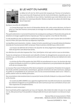 EDITO
3
LE MOT DU MAIRE
Le début et la fin de l’an 2015 auront été marqués par l’horreur et la barbarie ;
nous avons tous été choqués par tant de morts et de blessés, inquiétés pour nos
proches, nos familles et nous-mêmes. Souhaitons que notre Démocratie et nos
principes n’en soient pas ébranlés ! Restons emplis de nos valeurs de Liberté, Ega-
lité et Fraternité !
Quelques nouvelles de LOCQUIREC :
- Le Conseil Municipal s’est réuni le 28 Novembre dernier afin, entre autres décisions, de faire le
point sur l’état des finances communales et envisager les éventuelles adaptations des écritures
budgétaires.
Plus particulièrement, il convenait d’examiner les conséquences pratiques et financières des pertes de
dotations et charges supplémentaires imposées par l’Etat (se reporter à mon Mot de l’Eté 2015).
Il a été possible de voter les décisions modificatives budgétaires sans avoir à puiser dans les 60.000 €
inscrit en Mars 2015 pour faire face aux dépenses imprévues.
Les équilibres sont néanmoins « tendus » et pour le moins assombris par la nouvelle baisse de Dotation
Générale de Fonctionnement (DGF) versée par l’Etat et estimée à 80.000 € pour 2016 et 2017.
- Les travaux du bâtiment de la Poste et du Quartier du Varcq (logements intergénérationnels et
Salle de Quartier) sont désormais lancés.
Les réfections de voirie des Impasses Parc Treiz, Saint Quirec et du Lapic sont en cours ou terminées.
Toutes les entreprises et intervenants sont attentifs à limiter les désagréments occasionnés par ces
chantiers qui, une fois achevés, amélioreront le cadre et la qualité de vie de tous les habitants de notre
Commune.
- La révision du Plan d’Occupation des Sols (POS) est actuellement en cours, les réunions de mise
en place et d’étude se suivent à un rythme soutenu et aboutiront à une présentation des objectifs
en fin de 1er trimestre 2016.
Le nouveau Plan Local d’Urbanisme (PLU) devra comporter une prospective d’évolution de la popula-
tion et des activités commerciales, économiques, agricoles et tertiaires de notre Commune, expliquer
et justifier la compatibilité de ces prévisions avec les lois environnementales (dont la loi « littoral »),
parfois arbitrer entre les intérêts particuliers.
Des concertations interviendront dans le courant de l’année 2016 afin d’aboutir à un document finalisé
en fin d’année.
- Ce numéro du BRO LOKIREG vous apportera également des nouvelles de toutes les associations
qui vitalisent et égayent la vie quotidienne de notre Commune par leurs animations et leurs acti-
vités respectives et complémentaires.
Qu’elles en soient remerciées !
Dans la période parfois angoissante qui nous est imposée, elles évitent de céder à la peur et au repli
sur soi, elles prouvent qu’il est possible et indispensable de trouver joie et plaisir à se retrouver et par-
tager.
Bonnes Fêtes et ressourcement à TOUS.
JOYEUX NOËL – NEDELEG LAOUEN. BLOAVEZH MAD 2016.
Gwenole GUYOMARC’H – Maire
 