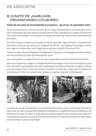 VIE ASSOCIATIVE
Bro LOKIREG n°37 - Décembre 2015
Bulletin municipal d’informations de Locquirec30
COMITE DE JUMELAGE
DRUMSHANBO-LOCQUIREC
Ils nous l’avaient promis à l’occasion de notre dernier séjour à Drumshanbo en septembre 2014, et c’est
avec un grand plaisir que nous avons pu accueillir cette fin d’été, un groupe d’une vingtaine d’habitants de
notre ville jumelle irlandaise, emmenés par Anne Boyle, Sheila Mooney, Betty Mc Manus, Breda Wynne et
Sean Nolan.
Le comité a trouvé un support aussi énergique qu’eﬀicace auprès des Trégorrois Volants – l’équipe de foot-
ball vétérans locale qui avait participé au voyage de l’an dernier – et de quelques locquiréquois motivés
pour organiser un séjour dans notre village et de ses alentours du jeudi 10/9 au mardi 15/9.
Chacun a eu cœur d’assurer la logistique, l’hébergement, le transport ou l’accompagnement de nos visiteurs
pour leur permettre de profiter pleinement de leur séjour.
Nous avons préparé un programme varié mais assez souple alternant visites et phases de temps libre.
Après avoir récupéré nos voyageurs à l’aéroport de Dinard et partagé un repas d’accueil à Kerboulic le jeudi
soir, c’est à Morlaix que le groupe s’est rendu le vendredi pour une visite, commentée en anglais, du théatre
et de ses coulisses et de la maison du tourisme Penanault. Une halte dans l’après-midi à la brasserie de
Guimaëc avant le retour vers Locquirec pour partager un repas au restaurant « le Bistropopop ».
La journée de samedi a été consacrée à la visite de Roscoﬀ suivie d’un après-midi de temps libre dans la
cité corsaire. Au retour, la plupart des irlandais ont embarqué sur la vedette Enez Glaz de la SNSM pour une
découverte de la baie. Au retour, la soirée oﬀicielle et festive organisée avec la collaboration active de la
municipalité de Locquirec a réuni plus de 150 personnes autour d’un Kig ha Farz préparé par notre traiteur
local et animé par le groupe Search Again.
Visite de nos amis de Drumshanbo à Locquirec – du 10 au 15 septembre 2015
 
