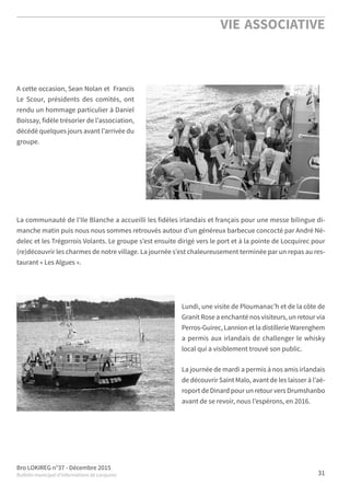 Bro LOKIREG n°37 - Décembre 2015
Bulletin municipal d’informations de Locquirec
VIE ASSOCIATIVE
31
A cette occasion, Sean Nolan et Francis
Le Scour, présidents des comités, ont
rendu un hommage particulier à Daniel
Boissay, fidèle trésorier de l’association,
décédé quelques jours avant l’arrivée du
groupe.
La communauté de l’Ile Blanche a accueilli les fidèles irlandais et français pour une messe bilingue di-
manche matin puis nous nous sommes retrouvés autour d’un généreux barbecue concocté par André Né-
delec et les Trégorrois Volants. Le groupe s’est ensuite dirigé vers le port et à la pointe de Locquirec pour
(re)découvrir les charmes de notre village. La journée s’est chaleureusement terminée par un repas au res-
taurant « Les Algues ».
Lundi, une visite de Ploumanac’h et de la côte de
Granit Rose a enchanté nos visiteurs, un retour via
Perros-Guirec, Lannion et la distillerie Warenghem
a permis aux irlandais de challenger le whisky
local qui a visiblement trouvé son public.
La journée de mardi a permis à nos amis irlandais
de découvrir Saint Malo, avant de les laisser à l’aé-
roport de Dinard pour un retour vers Drumshanbo
avant de se revoir, nous l’espérons, en 2016.
 