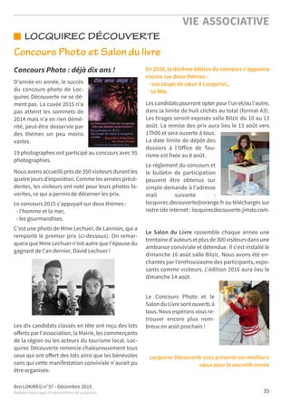Bro LOKIREG n°37 - Décembre 2015
Bulletin municipal d’informations de Locquirec 35
VIE ASSOCIATIVE
Concours Photo et Salon du livre
LOCQUIREC DÉCOUVERTE
Concours Photo : déjà dix ans !
D'année en année, le succès
du concours photo de Loc-
quirec Découverte ne se dé-
ment pas. La cuvée 2015 n'a
pas atteint les sommets de
2014 mais n'a en rien démé-
rité, peut-être desservie par
des thèmes un peu moins
vastes.
19 photographes ont participé au concours avec 95
photographies.
Nous avons accueilli près de 350 visiteurs durant les
quatre jours d’exposition. Comme les années précé-
dentes, les visiteurs ont voté pour leurs photos fa-
vorites, ce qui a permis de décerner les prix.
Le concours 2015 s'appuyait sur deux thèmes :
- l'homme et la mer,
- les gourmandises.
C'est une photo de Mme Lechuer, de Lannion, qui a
remporté le premier prix (ci-dessous). On remar-
quera que Mme Lechuer n'est autre que l'épouse du
gagnant de l'an dernier, David Lechuer !
Les dix candidats classés en tête ont reçu des lots
oﬀerts par l'association, la Mairie, les commerçants
de la région ou les acteurs du tourisme local. Loc-
quirec Découverte remercie chaleureusement tous
ceux qui ont oﬀert des lots ainsi que les bénévoles
sans qui cette manifestation conviviale n'aurait pu
être organisée.
En 2016, la dixième édition du concours s'appuiera
encore sur deux thèmes :
- vos coups de cœur à Locquirec,
- la fête.
Les candidats pourront opter pour l'un et/ou l'autre,
dans la limite de huit clichés au total (format A3).
Les tirages seront exposés salle Bilzic du 10 au 13
août. La remise des prix aura lieu le 13 août vers
17h00 et sera ouverte à tous.
La date limite de dépôt des
dossiers à l'Oﬀice de Tou-
risme est fixée au 8 août.
Le règlement du concours et
le bulletin de participation
peuvent être obtenus sur
simple demande à l'adresse
mail suivante :
locquirec.decouverte@orange.fr ou téléchargés sur
notre site internet : locquirecdecouverte.jimdo.com.
Le Salon du Livre rassemble chaque année une
trentaine d'auteurs et plus de 300 visiteurs dans une
ambiance conviviale et détendue. Il s'est installé le
dimanche 16 août salle Bilzic. Nous avons été en-
chantés par l'enthousiasme des participants, expo-
sants comme visiteurs. L'édition 2016 aura lieu le
dimanche 14 août.
Le Concours Photo et le
Salon du Livre sont ouverts à
tous. Nous espérons vous re-
trouver encore plus nom-
breux en août prochain !
Locquirec Découverte vous présente ses meilleurs
vœux pour la nouvelle année
 