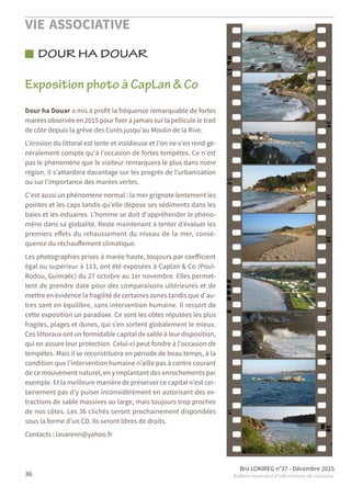 VIE ASSOCIATIVE
Bro LOKIREG n°37 - Décembre 2015
Bulletin municipal d’informations de Locquirec36
DOUR HA DOUAR
Dour ha Douar a mis à profit la fréquence remarquable de fortes
marées observée en 2015 pour fixer à jamais sur la pellicule le trait
de côte depuis la grève des Curés jusqu'au Moulin de la Rive.
L'érosion du littoral est lente et insidieuse et l'on ne s'en rend gé-
néralement compte qu'à l'occasion de fortes tempêtes. Ce n'est
pas le phénomène que le visiteur remarquera le plus dans notre
région. Il s'attardera davantage sur les progrès de l'urbanisation
ou sur l'importance des marées vertes.
C'est aussi un phénomène normal : la mer grignote lentement les
pointes et les caps tandis qu'elle dépose ses sédiments dans les
baies et les estuaires. L'homme se doit d'appréhender le phéno-
mène dans sa globalité. Reste maintenant à tenter d’évaluer les
premiers eﬀets du rehaussement du niveau de la mer, consé-
quence du réchauﬀement climatique.
Les photographies prises à marée haute, toujours par coeﬀicient
égal ou supérieur à 113, ont été exposées à Caplan & Co (Poul-
Rodou, Guimaëc) du 27 octobre au 1er novembre. Elles permet-
tent de prendre date pour des comparaisons ultérieures et de
mettre en évidence la fragilité de certaines zones tandis que d'au-
tres sont en équilibre, sans intervention humaine. Il ressort de
cette exposition un paradoxe. Ce sont les côtes réputées les plus
fragiles, plages et dunes, qui s’en sortent globalement le mieux.
Ces littoraux ont un formidable capital de sable à leur disposition,
qui en assure leur protection. Celui-ci peut fondre à l’occasion de
tempêtes. Mais il se reconstituera en période de beau temps, à la
condition que l’intervention humaine n’aille pas à contre courant
de ce mouvement naturel, en y implantant des enrochements par
exemple. Et la meilleure manière de préserver ce capital n’est cer-
tainement pas d’y puiser inconsidérément en autorisant des ex-
tractions de sable massives au large, mais toujours trop proches
de nos côtes. Les 36 clichés seront prochainement disponibles
sous la forme d'un CD. Ils seront libres de droits.
Contacts : lavarenn@yahoo.fr
Exposition photo à CapLan & Co
 