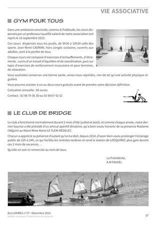 Bro LOKIREG n°37 - Décembre 2015
Bulletin municipal d’informations de Locquirec
VIE ASSOCIATIVE
37
LE CLUB DE BRIDGE
Le club a fonctionné normalement durant 2 mois d’été (juillet et août), et comme chaque année, notre der-
nier tournoi a été précédé d’un amical apéritif dînatoire, qu’a bien voulu honorer de sa présence Madame
l’Adjoint au Maire Mme Marie LE FLEM-NEDELEC.
Chacun a apprécié sa présence d’autant qu’on lui doit, depuis 2014, d’avoir bien voulu prolonger l’éclairage
public de 22h à 24h, ce qui facilita les rentrées tardives et rend la station de LOCQUIREC plus gaie durant
ces 2 mois de vacances…
Qu’elle en soit ici remerciée au nom de tous.
La Présidente,
A.M FAUVEL
GYM POUR TOUS
Dans une ambiance conviviale, comme à l'habitude, les cours dis-
pensés par un professeur qualifié salarié de notre association ont
repris le 10 septembre 2015.
Ces cours dispensés tous les jeudis, de 9h30 à 10h30 salle des
sports Jean-René CADRAN, hors congés scolaires, ouverts aux
adultes, sont à la portée de tous.
Chaque cours est composé d'exercices d'échauﬀements, d'étire-
ments , suivis d'un travail d'équilibre et de coordination, puis sur
tapis d'exercices de renforcement musculaire et pour terminer,
de relaxation.
Vous souhaitez conserver une bonne santé, venez nous rejoindre, rien de tel qu'une activité physique ré-
gulière.
Vous pourrez assister à un ou deux cours gratuits avant de prendre votre décision définitive.
Cotisation annuelle : 85 euros.
Contact : 02 98 79 36 30 ou 02 98 67 42 52
 