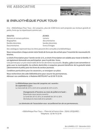 VIE ASSOCIATIVE
Bro LOKIREG n°37 - Décembre 2015
Bulletin municipal d’informations de Locquirec38
BIBLIOTHÈQUE POUR TOUS
A la « Bibliothèque Pour Tous » de Locquirec, plus de 4.900 livres sont proposés aux lecteurs grands et
petits, livres qui se répartissent comme suit :
ADULTES JEUNES
Romans et romans policiers romans
Biographies documentaires
Bandes dessinées bandes dessinées
Documentaires livres d’images
Des catalogues reprenant tous les titres peuvent être consultés à la bibliothèque.
Nous renouvelons chaque année notre fonds de livres par des achats pour l'essentiel de nouveautés lit-
téraires.
Le droit d’inscription pour l’année est de 12 €, ce droit d’inscription est valable pour toute la famille. Il
est également demandé une participation pour le prêt des livres.
Cela permet pour un prix raisonnable de lire les dernières nouveautés. De plus, grâce à une convention si-
gnée avec la municipalité, les enfants domiciliés à Locquirec peuvent bénéficier de la gratuité totale
(abonnement et prêts) pour les livres du secteur jeunesse.
Conditions particulières pour les vacanciers, se renseigner sur place.
Nous recherchons des aide-bibliothécaires pour assurer les permanences.
Adresser vos candidatures à Madame NESTELHUT au 02 98 79 32 94.
La Bibliothèque pour tous de Locquirec est ouverte :
De septembre à juin :
Le mercredi de 14 h à 16 h et le samedi de 10 h à 12 h.
Changements d’horaires au mois de juillet et d’août  :
Désormais nous serons ouverts :
Le lundi de 16 h à 18 h, le vendredi de 16 h à 18 h.
(fermeture le mercredi et le samedi )
Les bénévoles de l’association vous accueilleront lors de ces permanences.
« Bibliothèque Pour Tous » - Place de la France Libre - 29241 LOCQUIREC -
Téléphone : 02 98 79 32 49
 
