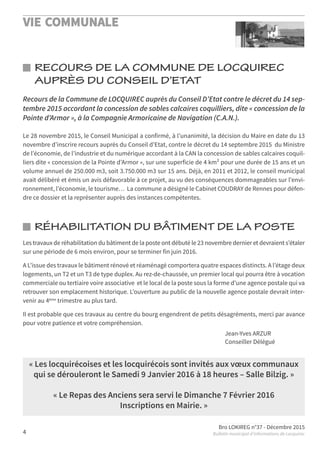 VIE COMMUNALE
Bro LOKIREG n°37 - Décembre 2015
Bulletin municipal d’informations de Locquirec4
RÉHABILITATION DU BÂTIMENT DE LA POSTE
RECOURS DE LA COMMUNE DE LOCQUIREC
AUPRÈS DU CONSEIL D’ETAT
Les travaux de réhabilitation du bâtiment de la poste ont débuté le 23 novembre dernier et devraient s’étaler
sur une période de 6 mois environ, pour se terminer fin juin 2016.
A L’issue des travaux le bâtiment rénové et réaménagé comportera quatre espaces distincts. A l’étage deux
logements, un T2 et un T3 de type duplex. Au rez-de-chaussée, un premier local qui pourra être à vocation
commerciale ou tertiaire voire associative et le local de la poste sous la forme d’une agence postale qui va
retrouver son emplacement historique. L’ouverture au public de la nouvelle agence postale devrait inter-
venir au 4ème
trimestre au plus tard.
Il est probable que ces travaux au centre du bourg engendrent de petits désagréments, merci par avance
pour votre patience et votre compréhension.
Jean-Yves ARZUR
Conseiller Délégué
Recours de la Commune de LOCQUIREC auprès du Conseil D’Etat contre le décret du 14 sep-
tembre 2015 accordant la concession de sables calcaires coquilliers, dite « concession de la
Pointe d’Armor », à la Compagnie Armoricaine de Navigation (C.A.N.).
Le 28 novembre 2015, le Conseil Municipal a confirmé, à l’unanimité, la décision du Maire en date du 13
novembre d’inscrire recours auprès du Conseil d’Etat, contre le décret du 14 septembre 2015 du Ministre
de l’économie, de l’industrie et du numérique accordant à la CAN la concession de sables calcaires coquil-
liers dite « concession de la Pointe d’Armor », sur une superficie de 4 km² pour une durée de 15 ans et un
volume annuel de 250.000 m3, soit 3.750.000 m3 sur 15 ans. Déjà, en 2011 et 2012, le conseil municipal
avait délibéré et émis un avis défavorable à ce projet, au vu des conséquences dommageables sur l’envi-
ronnement, l’économie, le tourisme… La commune a désigné le Cabinet COUDRAY de Rennes pour défen-
dre ce dossier et la représenter auprès des instances compétentes.
« Les locquirécoises et les locquirécois sont invités aux vœux communaux
qui se dérouleront le Samedi 9 Janvier 2016 à 18 heures – Salle Bilzig. »
« Le Repas des Anciens sera servi le Dimanche 7 Février 2016
Inscriptions en Mairie. »
 