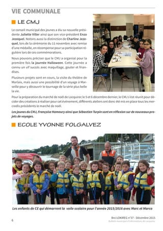 VIE COMMUNALE
Bro LOKIREG n°37 - Décembre 2015
Bulletin municipal d’informations de Locquirec6
LE CMJ
ECOLE YVONNE FOLGALVEZ
Le conseil municipal des jeunes a élu sa nouvelle prési-
dente Juliette Viller ainsi que son vice-président Enzo
Jezequel. Notons aussi la distinction de Charline Jeze-
quel, lors de la cérémonie du 11 novembre avec remise
d’une médaille, en récompense pour sa participation ré-
gulière lors de ces commémorations.
Nous pouvons préciser que le CMJ a organisé pour la
première fois la journée Halloween. Cette journée a
connu un vif succès avec maquillage, gouter et frian-
dises.
Plusieurs projets sont en cours, la visite du théâtre de
Morlaix, mais aussi une possibilité d’un voyage à Mar-
seille pour y découvrir le tournage de la série plus belle
la vie.
Pour la préparation du marché de noël de Locquirec le 5 et 6 décembre dernier, le CMJ s’est réunit pour dé-
cider des créations à réaliser pour cet évènement, diﬀérents ateliers ont donc été mis en place tous les mer-
credis précédents le marché de noël.
Les jeunes du CMJ, Françoise Hameury ainsi que Sébastien Turpin sont en réflexion sur de nouveaux pro-
jets de voyages.
Les enfants de CE qui démarrent la voile scolaire pour l'année 2015/2016 avec Marc et Marco
 