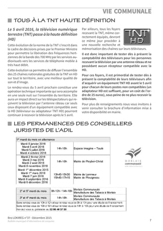 Bro LOKIREG n°37 - Décembre 2015
Bulletin municipal d’informations de Locquirec
VIE COMMUNALE
7
Le 5 avril 2016, la télévision numérique
terrestre (TNT) passe à la haute définition
(HD)
Cette évolution de la norme de la TNT s'inscrit dans
le cadre de décisions prises par le Premier Ministre
pour permettre la libération des fréquences hert-
ziennes de la bande des 700 MHz par les services au-
diovisuels vers les services de téléphonie mobile à
très haut débit.
Cette évolution va permettre de diﬀuser l'ensemble
des 25 chaînes nationales gratuites de la TNT en HD
sur tout le territoire, avec une meilleur qualité de
son et d'image.
Le rendez-vous du 5 avril prochain constitue une
opération technique importante qui sera accomplie
en une seule nuit sur l'ensemble du territoire. Elle
aura un impact direct sur les téléspectateurs qui re-
çoivent la télévision par l'antenne râteau car seuls
ceux disposant d'un équipement compatible avec
la HD (téléviseur ou adaptateur TNT HD) pourront
continuer à recevoir la télévision après le 5 avril.
Par ailleurs, tous les foyers
recevant la TNT, même cor-
rectement équipés, devront
ce même jour procéder à
une nouvelle recherche et
mémorisation des chaînes sur leurs téléviseurs.
Il est donc important de tester dès à présent la
comptabilité des téléviseurs pour les personnes
recevant la télévision par une antenne râteau et ne
possédant aucun récepteur compatible avec la
HD.
Pour ces foyers, il est primordial de tester dès à
présent la comptabilité de leurs téléviseurs afin
d'acquérir un équipement TNT HD avant le 5 avril
pour chacun de leurs postes non compatibles (un
adaptateur HD est suﬀisant, pour un coût de l'or-
dre de 25 euros), sous peine de ne plus recevoir la
télévision.
Pour plus de renseignements nous vous invitons à
venir consulter la brochure d'information mise à
votre disponibilité en mairie.
LES PERMANENCES DES CONSEILLERS
JURISTES DE L’ADIL
TOUS À LA TNT HAUTE DÉFINITION
 