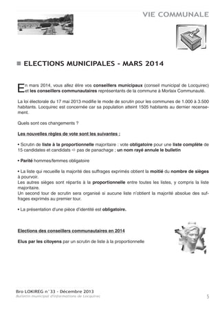 VIE COMMUNALE

ELECTIONS MUNICIPALES - MARS 2014
n mars 2014, vous allez élire vos conseillers municipaux (conseil municipal de Locquirec)
et les conseillers communautaires représentants de la commune à Morlaix Communauté.

E

La loi électorale du 17 mai 2013 modifie le mode de scrutin pour les communes de 1.000 à 3.500
habitants. Locquirec est concernée car sa population atteint 1505 habitants au dernier recensement.
Quels sont ces changements ?
Les nouvelles règles de vote sont les suivantes :
• Scrutin de liste à la proportionnelle majoritaire : vote obligatoire pour une liste complète de
15 candidates et candidats pas de panachage ; un nom rayé annule le bulletin
• Parité hommes/femmes obligatoire
• La liste qui recueille la majorité des suffrages exprimés obtient la moitié du nombre de sièges
à pourvoir.
Les autres sièges sont répartis à la proportionnelle entre toutes les listes, y compris la liste
majoritaire.
Un second tour de scrutin sera organisé si aucune liste n’obtient la majorité absolue des suffrages exprimés au premier tour.
• La présentation d’une pièce d’identité est obligatoire.

Elections des conseillers communautaires en 2014
Elus par les citoyens par un scrutin de liste à la proportionnelle

Bro LOKIREG n°33 - Décembre 2013
Bulletin municipal d'informations de Locquirec

5

 