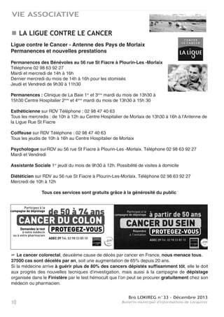 Bro LOKIREG n°33 - Décembre 2013
Bulletin municipal d'informations de Locquirec10
VIE ASSOCIATIVE
LA LIGUE CONTRE LE CANCER
Ligue contre le Cancer - Antenne des Pays de Morlaix
Permanences et nouvelles prestations
Permanences des Bénévoles au 56 rue St Fiacre à Plourin-Les -Morlaix
Téléphone 02 98 63 92 27
Mardi et mercredi de 14h à 16h
Dernier mercredi du mois de 14h à 16h pour les stomisés
Jeudi et Vendredi de 9h30 à 11h30
Permanences : Clinique de La Baie 1er
et 3ème
mardi du mois de 13h30 à
15h30 Centre Hospitalier 2ème
et 4ème
mardi du mois de 13h30 à 15h 30
Esthéticienne sur RDV Téléphone : 02 98 47 40 63
Tous les mercredis : de 10h à 12h au Centre Hospitalier de Morlaix de 13h30 à 16h à l'Antenne de
la Ligue Rue St Fiacre
Coiffeuse sur RDV Téléphone : 02 98 47 40 63
Tous les jeudis de 10h à 16h au Centre Hospitalier de Morlaix
Psychologue surRDV au 56 rue St Fiacre à Plourin-Les -Morlaix. Téléphone 02 98 63 92 27
Mardi et Vendredi
Assistante Sociale 1er
jeudi du mois de 9h30 à 12h. Possibilité de visites à domicile
Diététicien sur RDV au 56 rue St Fiacre à Plourin-Les-Morlaix. Téléphone 02 98 63 92 27
Mercredi de 10h à 12h
Tous ces services sont gratuits grâce à la générosité du public
 