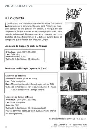 Bro LOKIREG n°33 - Décembre 2013
Bulletin municipal d'informations de Locquirec 11
VIE ASSOCIATIVE
LES GARS DE LA RIVE : OBJECTIF D2
L’année dernière, le club de foot des Gars de la Rive sortait du sommeil sous l’impulsion de son
entraineur, Joseph Corson et d’un nouveau bureau présidé par Florent Cabioch accompagné
de Syprien Feat et Pierre Marrec. Après une première saison où ils se sont facilement imposés au
plus bas niveau (D4), la nouvelle génération de joueurs locquirecoise a connu sa première ascen-
sion en D3. Au cours de l’intersaison cet été, quelques nouveaux éléments sont venus étayer le
groupe et le noyau dur des joueurs de la saison précédente à renouvelé son envie de faire perdu-
rer et progresser le club. Cet été a été marqué par deux manifestations sportives, le tournoi de la
Saint Jean et un tournoi de beach soccer, qui ont toutes deux rassemblées de nombreux passion-
nés et ont permis au club de consolider son budget.
A l’échelon supérieur depuis Septembre, les Gars de la Rive ont répondu présent au challenge
qui leur était proposé et sont invaincus depuis le début de la saison. Ils pointent à la première
place du championnat et l’objectif affiché est la montée en D2 à la fin de la saison. Mais le bureau
et le coach ne le cachent pas, ils se verraient bien continuer sur la même dynamique la saison
prochaine pour accéder au plus haut niveau de district l’année suivante. Ce début de saison
2013/2014 a aussi été marqué par les éliminations successives en coupe du Conseil Général et
en Coupe du District par des clubs de division supérieure. Que ce soit face à Berrien-Huëlgoat ou
par Plouigneau, les Locquirecois n’ont pourtant vraiment pas démérité lors de ces deux ren-
contres et étaient à chaque fois tout près de la qualification.
Un autre aspect important de la vie de cette nouvelle association est son intégration dans le tissu
associatif local. En effet, les Gars de la Rive peuvent compter, entre autre, sur le soutien du comi-
té d’animation, toujours présent pour prêter du matériel. Et ce même comité de pouvoir bénéficier
de l’aide des joueurs lors de leurs diverses animations. Le bureau est également très reconnais-
sant envers la municipalité qui leur apporte tout leur soutien en terme d’entretien des infrastruc-
tures. Les Gars de la Rive se félicitent aussi des encouragements des courageux supporters qui
viennent régulièrement assister aux
rencontres à domicile. Au final, nous
espérons qu’à travers ce renouveau
du club de football, ce soit toute la
commune qui puisse bénéficier de
ce dynamisme.
En Février prochain les Gars de la
Rive remettront le couvert à l’occa-
sion de leur repas annuel. L’année
dernière ce repas fut une réussite
et, fort de notre nouvelle expérience
et de notre enthousiasme nous en
feront un succès, à l’image de nos
prestations sportives en constante
progression.
Contact : Pierre Marrec,
pierre.marrec@live.fr
La jeunesse locquirecoise plus que jamais à l’assaut des som-
mets
 