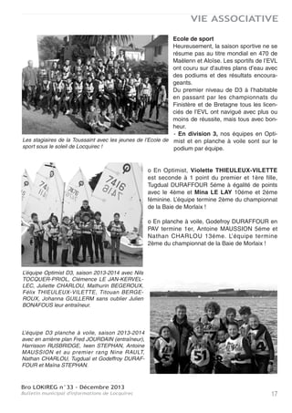 Bro LOKIREG n°33 - Décembre 2013
Bulletin municipal d'informations de Locquirec16
VIE ASSOCIATIVE
En 420, Elodie BONAFOUS termine sa carrière avec une sélection au championnat du Monde de
Valence en Espagne. Comme Nolwenn LEMAÎTRE, faute d’équipière elle va maintenant régater
en habitable et quillard de sport.
Saison estivale
Une saison avec des chiffres stables tant en stagiaires qu’en résultats, avec même une très légè-
re hausse ce qui n’est pas négligeable dans le contexte économique que nous connaissons
depuis 2008.
La réputation de l’Ecole de Voile de Locquirec y est certainement pour quelque chose.
Nos sportifs, véritables ambassadeurs du club y participent pour beaucoup.
Actuellement ce sont essentiellement des jeunes filles mais je ne désespère pas de voir des gar-
çons les rejoindre prochainement.
Nous sommes connus pour la qualité du matériel et des compétences des encadrants pour la
majorité formés au club sous la houlette de Marco BOIZARD et Fred JOURDAIN.
Nos permanents sont eux-mêmes formés, agréés et certifiés pour le sportif comme pour l’ensei-
gnement ce qui permet de proposer des programmes de voile parfaitement adaptés à la popula-
tion estivale et à l’école de sport.
Tout est organisé, du premier accueil dans nos locaux à l’activité voile proprement dite et tou-
jours dans un cadre de sécurité maximale et une ambiance agréable.
L’école primaire de Locquirec a fait une vidéo sur le déroulement d’une séance de voile avec de
jeunes enfants que nous allons mettre en ligne sur
notre site et que vous pourrez consulter.
Le choix de développer le dériveur en double avec
l’achat d’un RS Feva de 3,64 mètres et un RS Vision
de 4,60 mètres s’avère payant car il offre l’accès à
des bateaux un peu plus technique et plus " fun " qui
permet aux stagiaires d’élever leur niveau de pra-
tique. Notre flotte de double va prochainement s’enri-
chir d’un nouveau RS Feva pour une utilisation en
école de sport avec un jeune équipage féminin com-
posé de Violette THIEULEUX-VILETTE et Mina LE
LAY qui accompagnera Corentin PEREIRA et Théo
NICOL.
Dans cette continuité d’idée nous avons organisé lors des vacances de Toussaint des stages
d’accès aux niveaux 3, 4 et 5. Ce sont les niveaux les plus hauts du cursus formation de la Fédé-
ration Française de Voile. Comme pour les autres fédérations sportives, ils sont définis et recon-
nus en France. Ces 5 niveaux correspondent à des standards de pratique que vous retrouvez
dans d’autres sports comme le ski, la natation, l’équitation …etc.
Le niveau 5 est obligatoire pour devenir moniteur de voile.
Ce stage de la Toussaint, avec des conditions automnales donc plus difficiles qu’en été, avec un
encadrement ad ’hoc, a été une réussite tant sur le plan de la progression sportive que pédago-
gique que nous devons renouveler devant l’intérêt suscité. Il s’agit là de stages intensifs dans le
but d’élever le niveau des stagiaires. C’est aussi une demande de leur part à laquelle nous
sommes heureux de répondre.
Corentin PEREIRA et Théo NICOL décou-
vrent le RS Féva.
 