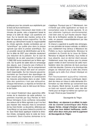 Bro LOKIREG n°33 - Décembre 2013
Bulletin municipal d'informations de Locquirec22
VIE ASSOCIATIVE
“Un débat de haute qualité ! Merci ! “ C’est
en ces termes que s’est exprimée sous les
applaudissements des 80 personnes pré-
sentes une participante de cette réunion à
Locquirec le 13 août dernier sur le thème des
Plans Algues Vertes. La question posée aux
deux débatteurs était celle de leur efficacité.
L’arbitre était Claude Fustier, vice-président de
Sauvegarde du Trégor.
Face à face, Guy Pennec, assisté de Yann
Binaut, et Yves-Marie Le Lay. Pour le premier,
président du Syndicat Mixte du Trégor, porteur
du projet de lutte contre les marées vertes
dans la Baie de Locquirec, le plan mis en
oeuvre est prometteur. Répondant à un cahier
des charges de l’Etat, le Syndicat a d’abord
embauché du personnel qualifié supplémentai-
re.
D’emblée, il a fait le choix de se passer des
services de la Chambre d’Agriculture, ce qui
fait toute son originalité par rapport aux 7
autres Plans Algues Vertes.
La première mission de ce personnel est de
pratiquer un diagnostic des terres des exploi-
tants, pour évaluer leur degré de surfertilisa-
tion, source de fuites d’azote de la rivière à la
mer. Depuis octobre 2012, 50 exploitants sur
165 ont déjà répondu favorablement.
C’est à partir de ce bilan, que seront ajustées
les modifications de pratiques culturales avec
une dominante herbagère, soit un retour à
l’herbe moins polluante que le maïs. Pour
réduire encore les fuites d’azote, 20 km de
talus et 40 km de haies seront crées. Les
zones humides seront aussi réhabilitées parce
qu’elles constituent des pièges à nitrates.
Même s’ils ne représentent que peu d’effets
les effluents domestiques seront contrôlés.
L’objectif est de réduire de 92 % les flux d’azo-
te en excédent, soit 100 tonnes annuels en
moins en 2015, soit aussi 29 mg/l de nitrate
dans l’eau du Douron qui alimente la Baie de
Locquirec. Le coût s’élèvera à 6 665 237 euros
pour le seul volet agricole sur les 8 051
537 euros totaux.
Face à lui, Yves-Marie Le Lay président de
Sauvegarde du Trégor organisatrice de cette
soirée. Il ne croit pas à l’efficacité de ces plans
même s’il souligne que celui de la Baie de Loc-
quirec est incontestablement le moins mau-
vais.
D’abord quelle confiance accorder à deux des
trois syndicats agricoles et des élus qui pei-
nent encore à reconnaître la toxicité des
marées vertes ? D’où, que penser de cet appel
au volontariat des acteurs essentiellement
agricoles ? Aucune leçon n’est tirée des
échecs des nombreux plans précédents,
construits sur le même modèle.
Autre caractéristique, c’est l’aide individuelle
avec l’argent public, mais une évaluation col-
lective. Comme le dit si bien ce technicien de
Saint-Brieuc : “Les engagements individuels
pris dans la charte ne feront pas l’objet d’un
contrôle en exploitation. Les services de l’Etat
vérifieront au global si les objectifs sont
atteints”. Ces plans inventent donc une forme
d’irresponsabilité juridique, qui est toujours une
forme d’impunité...
Pire encore, l’un d’entre eux, celui de l’Horn-
Guilec subventionne des actions, évaluées
aussi collectivement pour atteindre en 2015 un
taux de 64 mg/l de nitrates dans l’eau des
rivières, soit une norme illégale. Plutôt que de
faire appliquer la loi, l’Etat subventionne donc
des actions illégales...
Enfin, sauf pour la Baie de Locquirec, ce sont
les Chambres d’Agriculture, largement impli-
quées dans cette pollution de l’eau, juges et
parties, qui encaisseront l’essentiel des aides
SAUVEGARDE DU TRÉGOR
EFFICACITÉ DES PLANS ALGUES VERTES : UN DÉBAT DE QUALITÉ
 