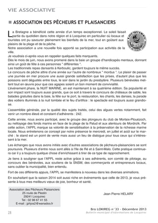 Bro LOKIREG n°33 - Décembre 2013
Bulletin municipal d'informations de Locquirec 27
VIE ASSOCIATIVE
LOCQUIREC DÉCOUVERTE
Concours photo et Salon du livre
Le concours photo 2013, qui s'est achevé
début août par une exposition salle Bilzic, a
obtenu un vif succès avec 23 participants et
117 clichés d'excellente qualité. Nous avons
accueilli près de 437 visiteurs durant les quatre
jours d’exposition malgré un temps très enso-
leillé qui incitait davantage aux activités de
plein air. 370 personnes ont voté pour leurs
photos favorites.
C'est une photo de Madame Rosina Fouler, de
Morlaix, qui a été classée en tête (ci-contre).
Tous les candidats ont reçu des lots offerts par l'association, la Mairie, les commerçants de la
région ou les acteurs du tourisme local. Locquirec Découverte remercie chaleureusement tous
ceux qui ont offert des lots ainsi que les bénévoles sans qui cette manifestation conviviale n'aurait
pu être organisée.
L’exposition complémentaire de David Coat sur le " Light Painting " a intéressé les visiteurs. Beau-
coup d'entre-eux ont suivi ses présentations, bien épaulées par une vidéo explicative.
Comme cette année, le concours 2014 s'appuiera sur deux thèmes :
- le charme de la photographie en noir en blanc (tous sujets),
- les bateaux.
Les candidats pourront opter pour l'un et/ou l'autre, dans la limite de huit clichés au total (format
A3). Les tirages seront exposés salle Bilzic du 13 au 16 août. La remise des prix aura lieu le 16
août vers 17h00 et sera ouverte à tous. La date limite de dépôt des dossiers à l'Office de Touris-
me est fixée au 11 août. Le règlement du concours et le bulletin de participation peuvent être
obtenus sur simple demande à l'adresse mail suivante : locquirec.decouverte@orange.fr
Le Salon du Livre attire chaque année une trentaine d'auteurs et plus de 300 visiteurs. Il s'est
installé le dimanche 11 août salle Bilzic. Nous avons été très heureusement surpris par l'affluence
exceptionnelle qu'il a connu et par l'enthousiasme des participants, exposants comme visiteurs.
La présence d'Hervé Lossec, auteur des bretonnismes tomes 1 et 2, y était peut-être pour
quelque chose… L'édition 2014 aura lieu le dimanche 17 août 2014.
Le Concours Photo et le Salon du Livre sont ouverts à tous. Nous souhaitons vivement que les
locquirecois y participent en très grand nombre. Nous espérons donc vous retrouver encore plus
nombreux en août prochain à l'occasion de ces deux manifestations.
Locquirec Découverte vous présente ses meilleurs vœux pour la nouvelle année.
 