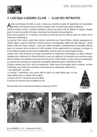 Bro LOKIREG n°33 - Décembre 2013
Bulletin municipal d'informations de Locquirec28
VIE ASSOCIATIVE
La Bretagne a bénéficié cette année d’un temps exceptionnel. Le soleil faisait
partie du quotidien dans notre région et à Locquirec en particulier où locaux et
touristes ont pu savourer pleinement les bienfaits de la mer, tout en goûtant aux
plaisirs de la plage et de la pêche.
Notre association a une nouvelle fois apporté sa participation aux activités de la
ville.
Je voudrais ci-après vous en rappeler quelques faits marquants.
Dès le mois de juin, nous avons promené dans la baie un groupe d’handicapés mentaux, donnant
ainsi un goût de fête à ces personnes " différentes ".
Les traditionnels repas dansants à Kerboulic, gardent toujours le même succès.
Le concours de pêche attire d’une année sur l’autre de nombreux " mordus ". Le plaisir de passer
une journée en mer procure une aussi grande satisfaction que les prises, d’autant plus que les
poissons sont dégustés entre tous, le soir dans le jardin du presbytère. Plusieurs bénévoles met-
tent tout en œuvre pour que ces agapes soient un bon moment de convivialité.
L’événement phare, la NUIT MARINE, en est maintenant à sa quatrième édition. Sa popularité et
son impact sont toujours aussi grands, que ce soit à travers le concours de châteaux de sable, les
balades gratuites dans la baie, la fête sur le port, la restauration, les chants, les danses, la parade
des voiliers illuminés à la nuit tombée et le feu d’artifice : le spectacle est toujours aussi grandio-
se.
L’assemblée générale, par la qualité des sujets traités, celui des algues vertes notamment, fait
venir un nombre élevé et constant d’adhérents : 242.
Cette année, nous avons participé, avec le groupe des plongeurs du club de Morlaix-Plouézoch,
au nettoyage des fonds marins en face de la plage de la Palud et aux alentours de Mordroïk. Par
cette action, l’APPL marque sa volonté de sensibilisation à la préservation de la richesse marine
locale. Nous entretenons ce concept par notre présence le mercredi, en juillet et août sur le mar-
ché : le stand est un point de vente mais aussi un lieu de dialogue pour tous ceux qui s’intéres-
sent à la mer.
Les échanges que nous avons initiés avec d’autres associations de pêcheurs-plaisanciers se sont
poursuivis. Plusieurs d’entre nous sont allés à l’Ile de Ré et à Saint-Malo. Cette pratique continue-
ra car il y a toujours quelque chose d’enrichissant à tirer de ce type de rapprochement.
Je tiens à souligner que l’APPL reste active grâce à ses adhérents, son comité de pilotage, au
concours des bénévoles, aux soutiens de la SNSM, des commerçants et entrepreneurs locaux,
sans oublier la municipalité, bien entendu.
Fort de ces différents appuis, l’APPL se manifestera à nouveau dans les diverses animations.
En souhaitant que la saison 2014 soit aussi riche en événements que celle de 2013, je vous pré-
sente à tous mes meilleurs vœux de joie, bonheur et santé.
Jean Pierre HELARY
ASSOCIATION DES PÊCHEURS ET PLAISANCIERS
Association des Pêcheurs Plaisanciers
25 route de Plestin
29241 Locquirec
Tel : 02 98 67 41 55
E-mail : jphjos2@wanadoo.fr
 