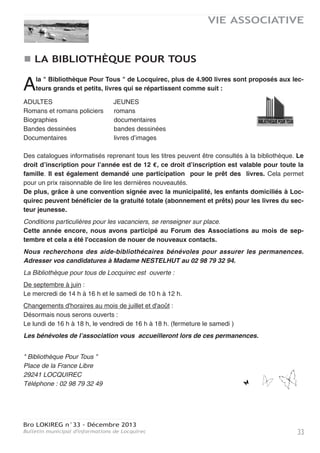 Bro LOKIREG n°33 - Décembre 2013
Bulletin municipal d'informations de Locquirec32
VIE ASSOCIATIVE
MAISON D'ACCUEIL DE L’ILE BLANCHE
Voici l’hiver, pour autant les activités se poursuivent à
la maison d’accueil de l’Ile Blanche.
Comme chaque hiver, une douzaine de seniors sont déjà
arrivés. Ils ont choisi ce séjour pour se reposer au calme,
rompre la solitude. A ce jour, d’autres personnes s’annon-
cent, la plupart originaires du Trégor.
Un petit retour sur les visiteurs de 2013 à l’Ile Blanche.
Ce sont :
- des randonneurs qui viennent y poser leur sac pour une
halte plus ou moins longue. Ils sont sensibles à l’atmo-
sphère de notre presqu’île, à la richesse du patrimoine
local.
- des groupes internationaux de religieuses qui séjournent
ici plusieurs semaines,
- des artistes ou futurs artistes peintres, iconographes,
mosaïstes qui se font un plaisir, en fin de séjour, de mon-
trer leurs réalisations.
- Les expositions se sont succédé dans la grande salle à
manger : photos, patchwork, tapisseries, peintures,
œuvres d’artistes locaux bien souvent. Ouvertes à tous.
Dans nos activités, notons deux nouveautés qui s’adressent aussi à tout public intéressé :
Et la vie spirituelle quand la santé se fragilise ?...
4 samedis de réflexion, animées par Jean Michel Moysan, prêtre, aumônier du CHU de Brest et
un intervenant du monde médical .
La première journée, consacrée à la maladie d’Alzheimer, a eu lieu le 23 novembre et a été très
appréciée de la trentaine de participants. 3 autres journées sont programmées, de 9 h 30 à 17 h :
- Affronter la venue du handicap dans sa propre vie…, le samedi 28 janvier
- Quand un cancer est diagnostiqué et qu’il fait son chemin… le samedi 1er février
- Vivre toutes ses journées avec la maladie psychique… le samedi 15 mars.
Vivre le passage à la retraite professionnelle
Une session de 4 jours pour de nouveaux retraités ou ceux qui se préparent à entrer en retraite.
Objectif : trouver un nouvel équilibre de vie, penser son propre projet, inventer une retraite heu-
reuse. Alternance de temps de réflexion, de partage, de relaxation. Avec Jeanne SIGNARD, for-
matrice bien connue dans le Finistère, Lucienne CAOUISSIN, psycho praticienne Vittoz, Bernard
VITRE, délégué régional de France Bénévolat, Maxime PIOLOT, philosophe et chanteur, Dr Hervé
GOARIN, médecin coordonnateur en EHPAD et un couple de témoins jeunes retraités.
Pour toute information ou inscription à ces rencontres, merci de contacter l’Ile Blanche au 02 98
67 43 72 ou mail à ileblanchelocquirec@wanadoo.fr
Les animations de Noël se préparent aussi. Après la messe du 12 janvier, la communauté invite
les personnes présentes à partager le verre de l’amitié, pour l’échange de vœux et faire connais-
sance tout simplement.
 