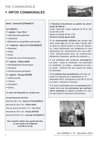 Bro LOKIREG n°33 - Décembre 2013
Bulletin municipal d'informations de Locquirec4
VIE COMMUNALE
Maire : Gwenolé GUYOMARC'H
Les adjoints :
1er
adjoint : Yvan TILLY
➟ Administration générale
➟ Urbanisme
➟ Bâtiments et propriétés communales.
2ème
Adjointe : Marie LE FLEM-NEDELEC
➟ Personnel
➟ Voirie
➟ Ecole
➟ Cadre de vie et environnement.
3ème
adjoint : Efflam MAHE
➟ Développement économique
➟ Tourisme
➟ Infrastructures portuaires.
4ème
adjoint : Nicolas BOTROS
➟ Action sociale
➟ Culture
➟ Animation
➟ Sports.
Le maire est disponible sur rendez-vous
Les permanences des élus :
Mardi de 10h à 12h : Marie LE FLEM-NEDELEC
Mercredi de 10h à 12h : Efflam MAHE
Tous les matins de 9h30 à 11h : Yvan TILLY
Vendredi de 10h à 12h : Nicolas BOTROS
Samedi de 9h30 à 11h : Gwenolé GUYOMARC'H
Pour prendre rendez-vous auprès des élus,
un seul numéro de téléphone
le 02 98 67 42 20.
Horaires d’ouverture au public du secré-
tariat de Mairie :
Lundi, mercredi, jeudi vendredi de 9h à 12h
et de 14h à 16h
Mardi et samedi de 9h à 12h
Fermé le mardi après-midi.
Le recensement militaire des jeunes des
deux sexes âgés de 16 ans dans l’année doit
se faire en mairie durant le mois de naissan-
ce. Cette déclaration est obligatoire et une
attestation de recensement leur sera déli-
vrée, indispensable pour de nombreuses
démarches (examens, permis de conduire…).
La collecte des ordures ménagères
Le lundi : toute la commune. Les mercredis
et vendredis, en saison : commerces et port.
Le jeudi : collecte des sacs jaunes sur toute
la commune.
La collecte des encombrants aura lieu sur
toute la commune les 5 septembre et 19
décembre 2014. Inscriptions au 02 98 15 25 24
au moins 1 semaine à l’avance.
Il serait souhaitable que les nouveaux arri-
vants ainsi que les personnes qui quittent
notre commune se fassent connaître en mai-
rie aux heures d’ouverture des bureaux.
INFOS COMMUNALES
 