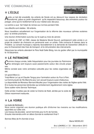 Bro LOKIREG n°33 - Décembre 2013
Bulletin municipal d'informations de Locquirec6
VIE COMMUNALE
L'ÉCOLE
LE PATRIMOINE
LA VOIRIE
Après un bel été ensoleillé, les enfants de l'école ont pu découvrir leur espace de récréation
transformé, grâce au jardin d'agrément qu'ils respectent beaucoup, des animations autour du
potager, ainsi que le revêtement de la cour réalisé avec des jeux.
La cantine a ausi fait l'objet de remise aux normes pendant l'été.
Les effectifs sont stables : 90 enfants.
Nous travaillons actuellement sur l'organisation de la réforme des nouveaux rythmes scolaires
pour la rentrée prochaine.
Une réunion d'information aura lieu sur le sujet au mois de Janvier.
Les enfants de CM1 et CM2, classe de Madame Muriel Gourvil, participeront cette année à un
projet de création de chansons en partenariat avec un artiste. Cela concerne 8 classes dans le
Finistère. Le conseil municipal a répondu favorablement à la demande de Subvention (956,00 €)
pour le financement des frais de transport, et la rémunération des intervenants.
Désormais les enfants attendent le Père Noël Salle Bilzig, lors du goûter offert par la municipalité
le 19 Décembre.
Comme chaque année, belle fréquentation pour les journées du Patrimoine,
les échanges sont toujours aussi passionnants autour des circuits propo-
sés.
Même constat avec notre animatice culturelle pour les visites organisées cet
été.
Un grand Merci à :
Yves-Marie Le Lay et Claudie Tanguy pour l'animation autour du Four à Pain.
La Communauté de l'Ile Blanche pour son accueil toujours aussi chaleureux,
La disponibilité de Monsieur Bernard Moullec pour l'organisation des visites de l'église après l'été.
Et à toutes les personnes bénévoles qui entretiennent régulièrement notre église.
Sans oublier notre Service Technique.
Cette année n'oubliez pas de visiter la Crèche de Noël, abritée par la voûte de
Cléran recemment restaurée.
La route de Kerboulic :
Nous avons organisé une réunion publique afin d'informer les riverains sur les modifications
apportées sur cette voie.
Les travaux de pluviales seront terminés pour la fin de l'année.
Ensuite interviendra enfin en début d'année le revêtement final !!
Bonnes fêtes de fin d'année à tous
Marie NEDELEC
 