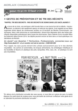 Bro LOKIREG n°33 - Décembre 2013
Bulletin municipal d'informations de Locquirec8
MORLAIX COMMUNAUTÉ
"RAPPEL TRI DES DECHETS : PAS DE DECHETS DE SOINS DANS LES SACS JAUNES !!
Au cours de ce mois, une seringue a été trouvée dans un sac jaune lors de la collecte - heureu-
sement, ce déchet a été rapidement aperçu et isolé par les agents. Il est rappelé qu'une filière
organisée existe depuis de nombreuses années sur le territoire de Morlaix Communauté. Les
seringues, liées à des personnes en automédication, doivent être déposées dans des boites spé-
cifiques disponibles gratuitement dans toutes les pharmacies. Dans l'attente d'une nouvelle filière
de traitement début janvier 2014, les dépôts peuvent encore se faire dans un local spécifique à la
déchèterie de Morlaix.
Un doute? une Question ? Particuliers, Professionnels, connectez-vous sur
http://www.dastri.fr/ - et un numéro vert est en service : 0 800 664 664
Pour rappel, les sacs jaunes doivent être utilisés exclusivement pour le tri des déchets
recyclables : les cartons et cartonnettes, les briques alimentaires, les emballages métalliques et
les bouteilles et flacons en plastique (les pots, barquettes, films, sacs, etc.. en plastique ne sont
pas recyclables).
GESTES DE PRÉVENTION ET DE TRI DES DÉCHETS
"En dehors de la distribution annuelle des sacs jaunes, si vous êtes en rupture de sacs, la mairie
dispose d'un petit stock de rouleaux pour vous permettre de continuer à effectuer votre geste de tri
en attendant la prochaine distribution annuelle" -
 