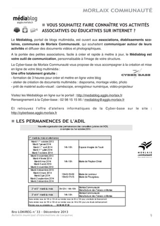 Bro LOKIREG n°33 - Décembre 2013
Bulletin municipal d'informations de Locquirec 9
MORLAIX COMMUNAUTÉ
VOUS SOUHAITEZ FAIRE CONNAÎTRE VOS ACTIVITÉS
ASSOCIATIVES OU ÉDUCATIVES SUR INTERNET ?
Le Médiablog, portail de blogs multimédia, est ouvert aux associations, établissements sco-
laires, communes de Morlaix Communauté, qui souhaitent communiquer autour de leurs
activités et diffuser des documents vidéos et photographiques.
A la portée des petites associations, facile à créer et rapide à mettre à jour, le Médiablog est
votre outil de communication, personnalisable à l'image de votre structure.
La Cyber-base de Morlaix Communauté vous propose de vous accompagner à la création et mise
en ligne de votre blog multimédia :
Une offre totalement gratuite :
- formation de 3 heures pour créer et mettre en ligne votre blog
- atelier de création de documents multimédia : diaporama, montage vidéo, photo
- prêt de matériel audio-visuel : caméscope, enregistreur numérique, vidéo-projecteur
Visitez les Médiablogs en ligne sur le portail : http://mediablog.agglo.morlaix.fr
Renseignement à la Cyber-base : 02 98 15 15 95 / mediablog@agglo.morlaix.fr
Et retrouvez l'offre d'ateliers informatiques de la Cyber-base sur le site :
http://cyberbase.agglo.morlaix.fr
LES PERMANENCES DE L'ADIL
 