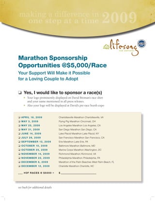 making a difference in
      one step at a time                                                   2009

Marathon Sponsorship
Opportunities @$5,000/Race
Your Support Will Make it Possible
for a Loving Couple to Adopt

o Yes, I would like to sponsor a race(s)
	    n   Your logo prominently displayed on David Broman’s race shirt
         and your name mentioned in all press releases.
	    n   Also your logo will be displayed at David’s pre-race booth expo


o AprIl 18, 2009                  Charlottesville Marathon Charlottesville, VA
o	 MAY 3, 2009                    Flying Pig Marathon Cincinnati, OH
o	 MAY 25, 2009                   Los Angeles Marathon Los Angeles, CA
o	 MAY 31, 2009                   San Diego Marathon San Diego, CA
o	 June 14, 2009                  Lake Placid Marathon Lake Placid, NY
o	 JulY 26, 2009                  San Francisco Marathon San Francisco, CA
o	 SepteMber 13, 2009             Erie Marathon Lake Erie, PA
o	 OctOber 10, 2009               Baltimore Marathon Baltimore, MD
o	 OctOber 25, 2009               Marine Corps Marathon Washington, DC
o	 n OveMber 14, 2009             Richmond Marathon Richmond, VA
o	 n OveMber 22, 2009             Philadelphia Marathon Philadelphia, PA
o	 DeceMber 6, 2009               Marathon of the Palm Beaches West Palm Beach, FL
o	 DeceMber 12, 2009              Charlotte Marathon Charlotte, NC

___ #Of rAceS @ $5000 =           $ ____________________________




see back for additional details
 
