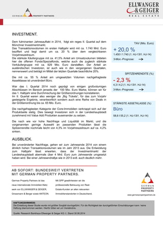 INVESTMENT.
Dem fulminanten Jahresauftakt in 2014, folgt ein reges II. Quartal auf dem
Münchner Investmentmarkt.
Das Transaktionsvolumen im ersten Halbjahr wird mit ca. 1.740 Mrd. Euro
beziffert und liegt damit um ca. 20 % über dem vergleichbaren
Vorjahreszeitraum.
Die stärkste Käufergruppe mit ca. 41,5% Anteil am Umsatzvolumen bildeten
hier die offenen Fonds/Spezialfonds, welche auch die zugleich stärkste
Verkäufergruppe mit ca. 929 Mio. Euro darstellten. Der Anteil an
ausländischen Investoren, ist auch wie in den vergangenen Quartalen,
nennenswert und beträgt im Mittel der letzten Quartale beachtliche 20%.
Die mit ca. 55 % Anteil am umgesetzten Volumen nachgefragteste
Assetklasse ist unverändert Büro.
War das I. Quartal 2014 noch geprägt von einigen großvolumigen
Abschlüssen im Bereich jenseits der 100 Mio. Euro Marke, können wir für
das 1. Halbjahr eine Durchmischung der Größenordnungen konstatieren.
Im II. Quartal waren also weniger die „Big Tickets“, für das zum Vorjahr
gesteigerte Ergebnis, verantwortlich sondern auch eine Reihe von Deals in
der Größenordnung bis ca. 65 Mio. Euro.
Die nachgefragtesten Kategorie der Core-Immobilien verknappt sich auf der
Produktseite stetig. Dies bewegt Investoren sich in der Landeshauptstadt
zunehmend mit Value Add Produkten auseinander zu setzen.
Die nach wie vor hohe Nachfrage und Liquidität im Markt, und die
vorgenannten geringe Auswahl an passenden Produkten lässt die
Spitzenrendite nochmals leicht von 4,3% im Vorjahreszeitraum auf ca. 4,2%
sinken.
AUSBLICK.
Bei unveränderter Nachfrage, gehen wir zum Jahresende 2014 von einem
ähnlich hohen Transaktionsvolumen wie im Jahr 2013 aus. Die Entwicklung
zum Halbjahr lässt erwarten, dass der Investmentmarkt der
Landeshauptstadt abermals über 4 Mrd. Euro zum Jahresende umgesetzt
haben wird. Bei einer Jahresendrallye wie in 2013 evtl. auch deutlich mehr.
+
TAV (Mio. Euro)
+ 20,0 %
1.450 I 1.740 (1. HJ-13I1. HJ-14)
3-Mon.-Prognose:
AB SOFORT: BUNDESWEIT VERTRETEN
MIT GERMAN PROPERTY PARTNERS.
German Property Partners ist das
neue internationale Immobilien-Netz-
werk von ELLWANGER & GEIGER,
Grossmann & Berger sowie ANTEON.
Mit GPP gewährleisten wir die
professionelle Betreuung von Real-
Estate-Kunden an allen relevanten
Immobilienstandorten in Deutschland. www.germanpropertypartners.de
HAFTUNGSHINWEIS:
Die Erstellung dieser Studie wurde mit größter Sorgfalt durchgeführt. Für die Richtigkeit der durchgeführten Einschätzungen kann keine
Haftung übernommen werden. Hierfür bitten wir um Verständnis.
Quelle: Research Bankhaus Ellwanger & Geiger KG , Stand 30.06.2014
-
SPITZENRENDITE (%)
- 2,3 %
4,3 I 4,2 (1. HJ-13I1. HJ-14)
3-Mon.-Prognose:
Büro
STÄRKSTE ASSETKLASSE (%)
Büro
58,6 I 55,2 (1. HJ-13I1. HJ-14)
 