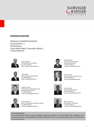 ANSPRECHPARTNER.

BANKHAUS ELLWANGER & GEIGER KG
Herzog-Rudolf-Str. 1
80539 München
Telefon 089/179598-0, Telefax 089-179598-55
www.privatbank.de




                                                                                Alexander Zigan
               Björn Holzwarth                                                  Leiter Bürovermietung und
               Leiter gewerbliche Immobilien                                    Einzelhandel München
               Tel. 0711-2148-192                                               Tel. 089-179594-20
               bjoern.holzwarth@privatbank.de                                   alexander.zigan@privatbank.de




               Dieter Mendl                                                     Yvonne Strelow
               Senior Berater Bürovermietung                                    Senior Beraterin Bürovermietung
               Tel. 089-179594-22                                               Tel. 089-179594-25
               dieter.mendl@privatbank.de                                       yvonne.strelow@privatbank.de




               Stephan Schörnig
               Senior Berater Bürovermietung und                                Tobias Wäscher
               Ansprechpartner Research                                         Berater Bürovermietung
               Tel. 089-179594-26                                               Tel. 089-179594-24
               stephan.schoernig@privatbank.de                                  tobias.waescher@privatbank.de




               Thomas Blessing                                                  Markus Laermann
               Berater Einzelhandel und Bürovermietung                          Senior Berater Investment
               Tel. 089-179594-23                                               Tel. 089-179594-10
               thomas.blessing@privatbank.de                                    markus.laermann@privatbank.de




 HAFTUNGSHINWEIS:
 Die Erstellung dieser Studie wurde mit größter Sorgfalt durchgeführt. Für die Richtigkeit der angegebenen Ein-
 schätzungen können die ELLWANGER & GEIGER Privatbankiers aber keinerlei Haftung übernehmen. Hierfür bitten
 wir um Verständnis.



                                                                                                                  6
 