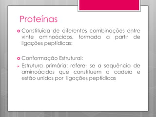 Proteínas
 Constituída

de diferentes combinações entre
vinte aminoácidos, formada a partir de
ligações peptídicas;

 Conformação

Estrutural:
 Estrutura primária: refere- se a sequência de
aminoácidos que constituem a cadeia e
estão unidos por ligações peptídicas

 