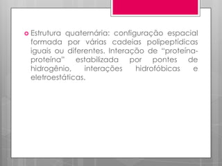  Estrutura

quaternária: configuração espacial
formada por várias cadeias polipeptídicas
iguais ou diferentes. Interação de “proteínaproteína” estabilizada por pontes de
hidrogênio,
interações
hidrofóbicas
e
eletroestáticas.

 