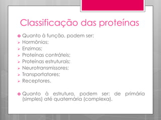 Classificação das proteínas












Quanto à função, podem ser:
Hormônios;
Enzimas;
Proteínas contráteis;
Proteínas estruturais;
Neurotransmissores;
Transportatores;
Receptores.
Quanto à estrutura, podem ser: de primária
(simples) até quaternária (complexa).

 