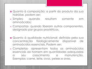 








Quanto à composição; a partir do produto da sua
hidrólise, podem ser:
Simplesquando
resultam
somente
em
aminoácidos;
Compostas- quando liberam outros componentes,
designado por grupos prostéticos.
Quanto à qualidade nutricional: definida pela sua
concentração fisiologicamente disponível de
aminoácidos essenciais. Podem ser:
Completas- apresentam todos os aminoácidos
essenciais ao homem em quantidades adequadas
a
seu
crescimento
e
manutenção.
Exemplos: carne, leite, ovos, peixes e aves.

 
