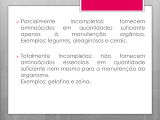 

Parcialmente
incompletas:
fornecem
aminoácidos
em
quantidades
suficiente
apenas
à
manutenção
orgânica.
Exemplos: legumes, oleaginosas e cerais.



Totalmente
incompletas:
não
fornecem
aminoácidos
essenciais
em
quantidade
suficiente nem mesmo para a manutenção do
organismo.
Exemplos: gelatina e zeína.

 